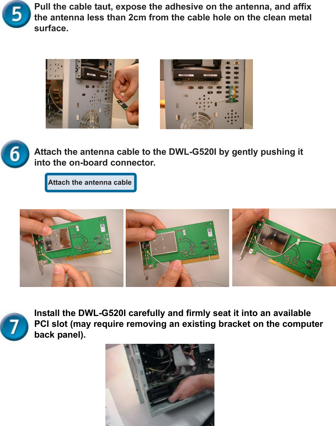 Attach the antenna cablePull the cable taut, expose the adhesive on the antenna, and affixthe antenna less than 2cm from the cable hole on the clean metalsurface.Attach the antenna cable to the DWL-G520I by gently pushing itinto the on-board connector.Install the DWL-G520I carefully and firmly seat it into an availablePCI slot (may require removing an existing bracket on the computerback panel).