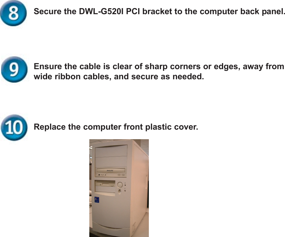 Replace the computer front plastic cover.Ensure the cable is clear of sharp corners or edges, away fromwide ribbon cables, and secure as needed.Secure the DWL-G520I PCI bracket to the computer back panel.