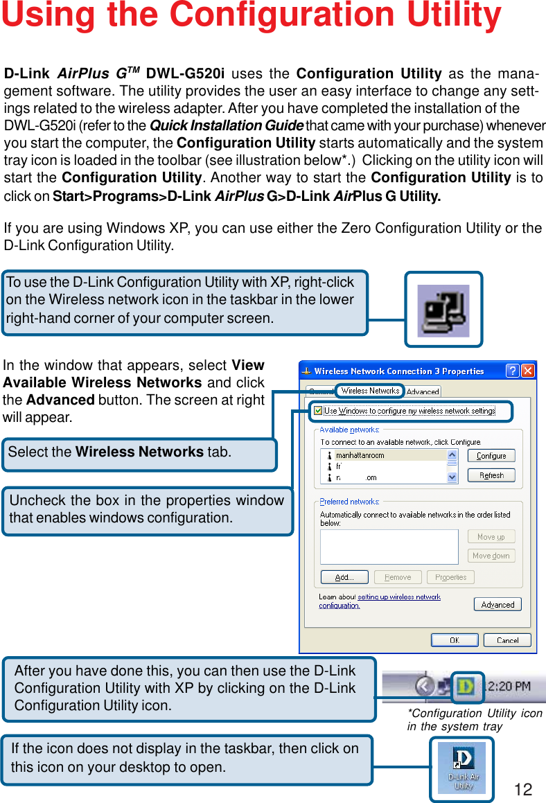 12Select the Wireless Networks tab.Uncheck the box in the properties windowthat enables windows configuration.D-Link AirPlus GTM DWL-G520i uses the Configuration Utility as the mana-gement software. The utility provides the user an easy interface to change any sett-ings related to the wireless adapter. After you have completed the installation of theDWL-G520i (refer to the Quick Installation Guide that came with your purchase) wheneveryou start the computer, the Configuration Utility starts automatically and the systemtray icon is loaded in the toolbar (see illustration below*.)  Clicking on the utility icon willstart the Configuration Utility. Another way to start the Configuration Utility is toclick on Start&gt;Programs&gt;D-Link AirPlus G&gt;D-Link AirPlus G Utility.Using the Configuration UtilityIf you are using Windows XP, you can use either the Zero Configuration Utility or theD-Link Configuration Utility.If the icon does not display in the taskbar, then click onthis icon on your desktop to open.To use the D-Link Configuration Utility with XP, right-clickon the Wireless network icon in the taskbar in the lowerright-hand corner of your computer screen.In the window that appears, select ViewAvailable Wireless Networks and clickthe Advanced button. The screen at rightwill appear.After you have done this, you can then use the D-LinkConfiguration Utility with XP by clicking on the D-LinkConfiguration Utility icon. *Configuration Utility iconin the system tray