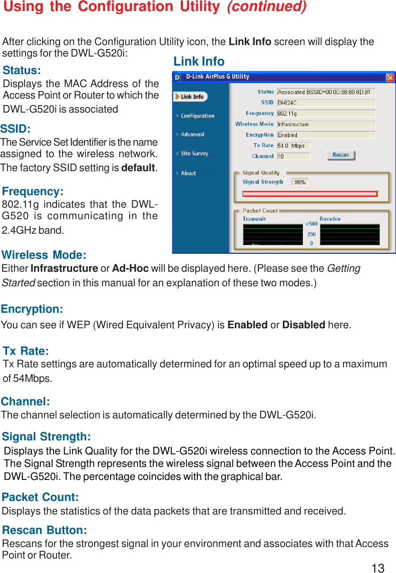 13Link InfoUsing the Configuration Utility (continued)After clicking on the Configuration Utility icon, the Link Info screen will display thesettings for the DWL-G520i:SSID:The Service Set Identifier is the nameassigned to the wireless network.The factory SSID setting is default.Tx Rate:Tx Rate settings are automatically determined for an optimal speed up to a maximumof 54Mbps.Status:Displays the MAC Address of theAccess Point or Router to which theDWL-G520i is associatedChannel:The channel selection is automatically determined by the DWL-G520i.Signal Strength:Packet Count:Displays the statistics of the data packets that are transmitted and received.Frequency:802.11g indicates that the DWL-G520 is communicating in the2.4GHz band.Encryption:You can see if WEP (Wired Equivalent Privacy) is Enabled or Disabled here.Wireless Mode:Either Infrastructure or Ad-Hoc will be displayed here. (Please see the GettingStarted section in this manual for an explanation of these two modes.)Rescan Button:Rescans for the strongest signal in your environment and associates with that AccessPoint or Router.Displays the Link Quality for the DWL-G520i wireless connection to the Access Point.The Signal Strength represents the wireless signal between the Access Point and theDWL-G520i. The percentage coincides with the graphical bar.D-Link AirPlus D-Link AirPlus G Utility