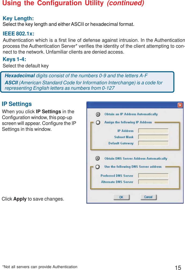 15Using the Configuration Utility (continued)*Not all servers can provide AuthenticationWhen you click IP Settings in theConfiguration window, this pop-upscreen will appear. Configure the IPSettings in this window.IP SettingsClick Apply to save changes.Keys 1-4:Select the default keyHexadecimal digits consist of the numbers 0-9 and the letters A-FASCII (American Standard Code for Information Interchange) is a code forrepresenting English letters as numbers from 0-127Key Length:Select the key length and either ASCII or hexadecimal format.IEEE 802.1x:Authentication which is a first line of defense against intrusion. In the Authenticationprocess the Authentication Server* verifies the identity of the client attempting to con-nect to the network. Unfamiliar clients are denied access.