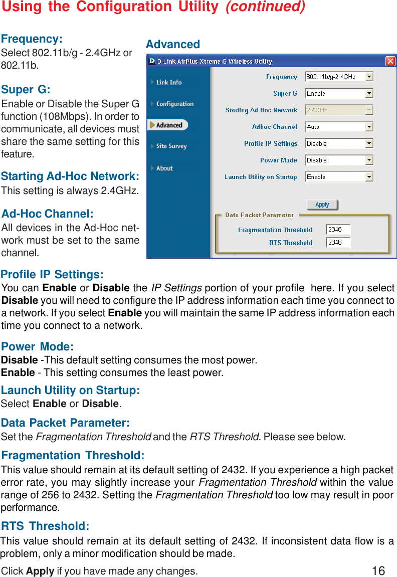 16Ad-Hoc Channel:All devices in the Ad-Hoc net-work must be set to the samechannel.Click Apply if you have made any changes.Data Packet Parameter:Set the Fragmentation Threshold and the RTS Threshold. Please see below.Profile IP Settings:You can Enable or Disable the IP Settings portion of your profile  here. If you selectDisable you will need to configure the IP address information each time you connect toa network. If you select Enable you will maintain the same IP address information eachtime you connect to a network.Select Enable or Disable.Launch Utility on Startup:Power Mode:Disable -This default setting consumes the most power.Enable - This setting consumes the least power.Fragmentation Threshold:This value should remain at its default setting of 2432. If you experience a high packeterror rate, you may slightly increase your Fragmentation Threshold within the valuerange of 256 to 2432. Setting the Fragmentation Threshold too low may result in poorperformance.This value should remain at its default setting of 2432. If inconsistent data flow is aproblem, only a minor modification should be made.RTS Threshold:Using the Configuration Utility (continued)AdvancedStarting Ad-Hoc Network:This setting is always 2.4GHz.Super G:Enable or Disable the Super Gfunction (108Mbps). In order tocommunicate, all devices mustshare the same setting for thisfeature.Frequency:Select 802.11b/g - 2.4GHz or802.11b.