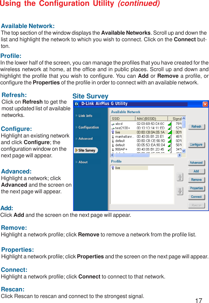 17Refresh:Click on Refresh to get themost updated list of availablenetworks.Available Network:The top section of the window displays the Available Networks. Scroll up and down thelist and highlight the network to which you wish to connect. Click on the Connect but-ton.Profile:In the lower half of the screen, you can manage the profiles that you have created for thewireless network at home, at the office and in public places. Scroll up and down andhighlight the profile that you wish to configure. You can Add or Remove a profile, orconfigure the Properties of the profile in order to connect with an available network.Connect:Highlight a network profile; click Connect to connect to that network.Rescan:Click Rescan to rescan and connect to the strongest signal.Configure:Highlight an existing networkand click Configure; theconfiguration window on thenext page will appear.Advanced:Highlight a network; clickAdvanced and the screen onthe next page will appear.Add:Click Add and the screen on the next page will appear.Remove:Highlight a network profile; click Remove to remove a network from the profile list.Properties:Highlight a network profile; click Properties and the screen on the next page will appear.Using the Configuration Utility (continued)Site SurveyD-Link AirPlus G Utility