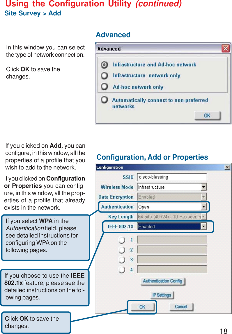 18Using the Configuration Utility (continued)Site Survey &gt; AddIf you clicked on Add, you canconfigure, in this window, all theproperties of a profile that youwish to add to the network.In this window you can selectthe type of network connection.Click OK to save thechanges.If you clicked on Configurationor Properties you can config-ure, in this window, all the prop-erties of a profile that alreadyexists in the network.Click OK to save thechanges.AdvancedConfiguration, Add or PropertiesIf you choose to use the IEEE802.1x feature, please see thedetailed instructions on the fol-lowing pages.If you select WPA in theAuthentication field, pleasesee detailed instructions forconfiguring WPA on thefollowing pages.