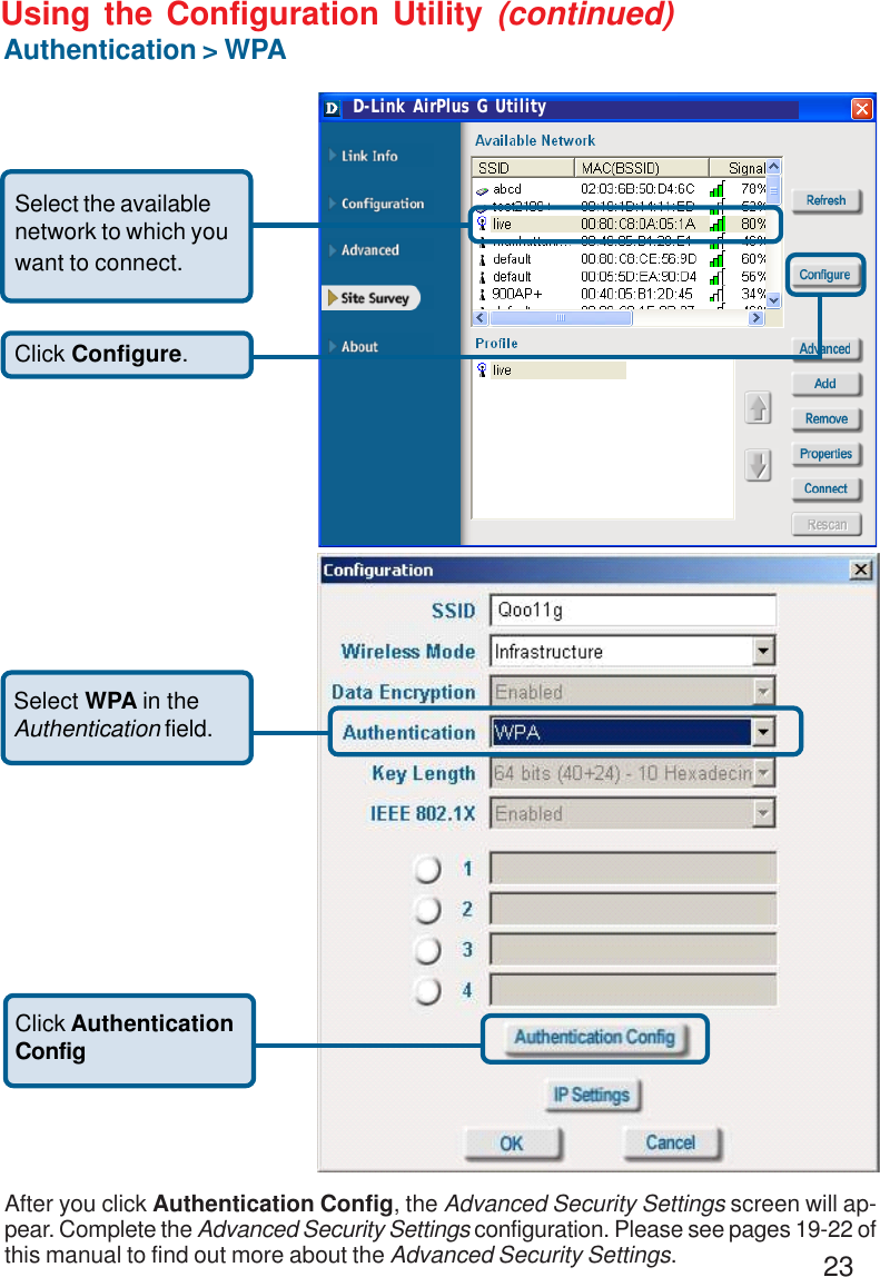 23Using the Configuration Utility (continued)Authentication &gt; WPA Click Configure.Select the availablenetwork to which youwant to connect.Select WPA in theAuthentication field.Click AuthenticationConfigAfter you click Authentication Config, the Advanced Security Settings screen will ap-pear. Complete the Advanced Security Settings configuration. Please see pages 19-22 ofthis manual to find out more about the Advanced Security Settings.D-Link AirPlus G Utility