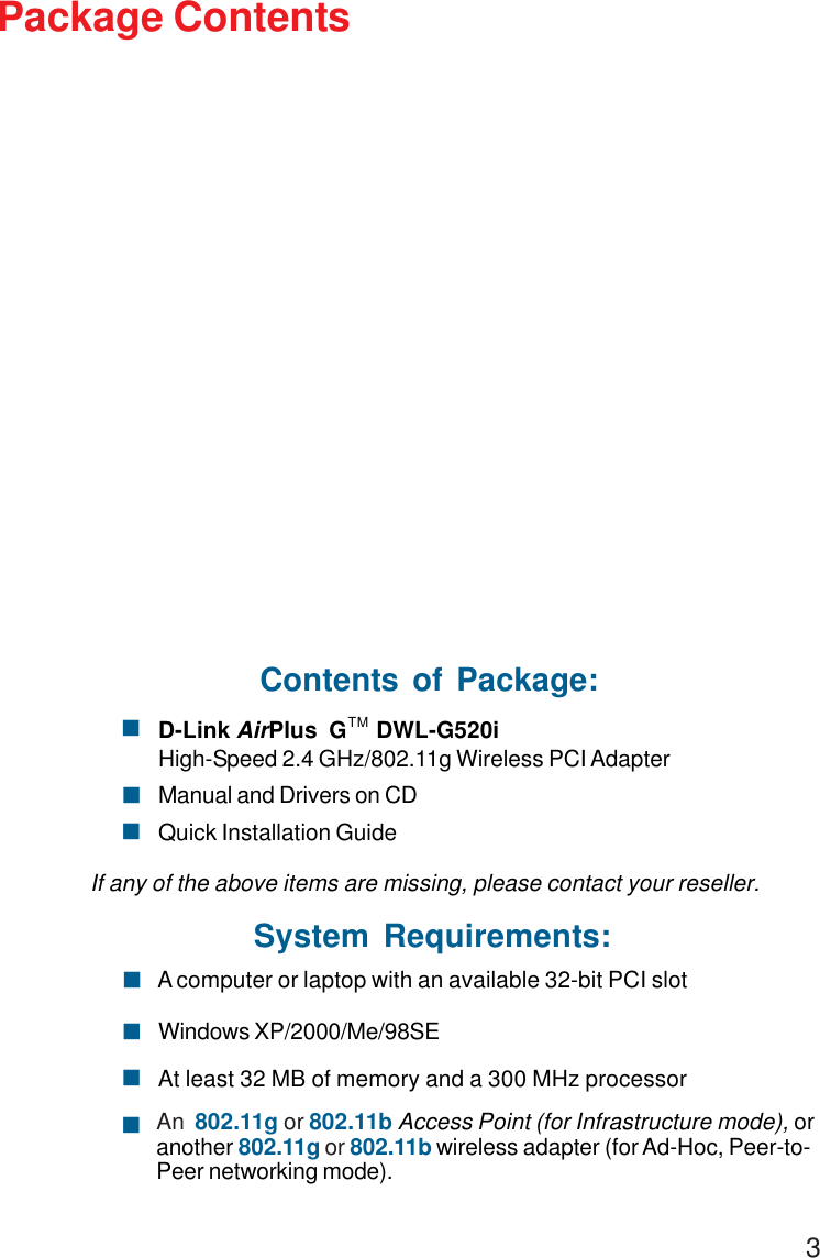 3Package ContentsSystem Requirements:Windows XP/2000/Me/98SE! A computer or laptop with an available 32-bit PCI slot!At least 32 MB of memory and a 300 MHz processor!An  802.11g or 802.11b Access Point (for Infrastructure mode), oranother 802.11g or 802.11b wireless adapter (for Ad-Hoc, Peer-to-Peer networking mode).!Contents of Package:D-Link AirPlus  G     DWL-G520i High-Speed 2.4 GHz/802.11g Wireless PCI AdapterManual and Drivers on CDQuick Installation GuideIf any of the above items are missing, please contact your reseller.!!!TM