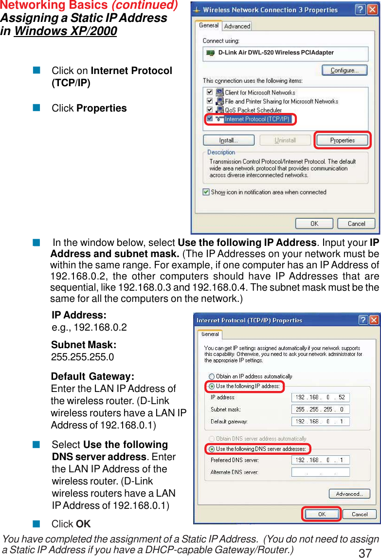 37 Select Use the followingDNS server address. Enterthe LAN IP Address of thewireless router. (D-Linkwireless routers have a LANIP Address of 192.168.0.1)Networking Basics (continued)Assigning a Static IP Addressin Windows XP/2000You have completed the assignment of a Static IP Address.  (You do not need to assigna Static IP Address if you have a DHCP-capable Gateway/Router.)Click on Internet Protocol(TCP/IP)Click Properties!!IP Address:e.g., 192.168.0.2Subnet Mask:255.255.255.0Default Gateway:Enter the LAN IP Address ofthe wireless router. (D-Linkwireless routers have a LAN IPAddress of 192.168.0.1) In the window below, select Use the following IP Address. Input your IPAddress and subnet mask. (The IP Addresses on your network must bewithin the same range. For example, if one computer has an IP Address of192.168.0.2, the other computers should have IP Addresses that aresequential, like 192.168.0.3 and 192.168.0.4. The subnet mask must be thesame for all the computers on the network.)!!Click OK!!D-Link Air DWL-520 Wireless PCIAdapter