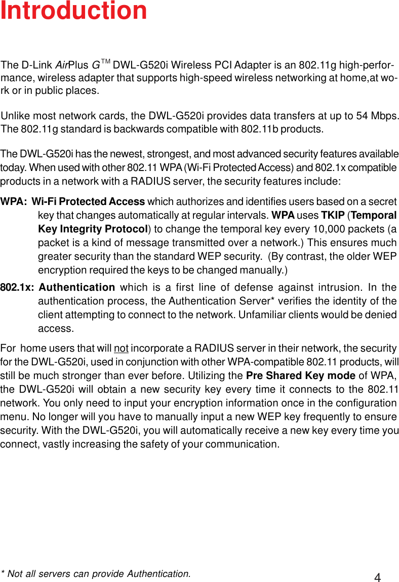 4IntroductionThe DWL-G520i has the newest, strongest, and most advanced security features availabletoday. When used with other 802.11 WPA (Wi-Fi Protected Access) and 802.1x compatibleproducts in a network with a RADIUS server, the security features include:WPA:  Wi-Fi Protected Access which authorizes and identifies users based on a secretkey that changes automatically at regular intervals. WPA uses TKIP (TemporalKey Integrity Protocol) to change the temporal key every 10,000 packets (apacket is a kind of message transmitted over a network.) This ensures muchgreater security than the standard WEP security.  (By contrast, the older WEPencryption required the keys to be changed manually.)802.1x:  Authentication which is a first line of defense against intrusion. In theauthentication process, the Authentication Server* verifies the identity of theclient attempting to connect to the network. Unfamiliar clients would be deniedaccess.For  home users that will not incorporate a RADIUS server in their network, the securityfor the DWL-G520i, used in conjunction with other WPA-compatible 802.11 products, willstill be much stronger than ever before. Utilizing the Pre Shared Key mode of WPA,the DWL-G520i will obtain a new security key every time it connects to the 802.11network. You only need to input your encryption information once in the configurationmenu. No longer will you have to manually input a new WEP key frequently to ensuresecurity. With the DWL-G520i, you will automatically receive a new key every time youconnect, vastly increasing the safety of your communication.* Not all servers can provide Authentication.The D-Link AirPlus G     DWL-G520i Wireless PCI Adapter is an 802.11g high-perfor-mance, wireless adapter that supports high-speed wireless networking at home,at wo-rk or in public places.Unlike most network cards, the DWL-G520i provides data transfers at up to 54 Mbps.The 802.11g standard is backwards compatible with 802.11b products.TM