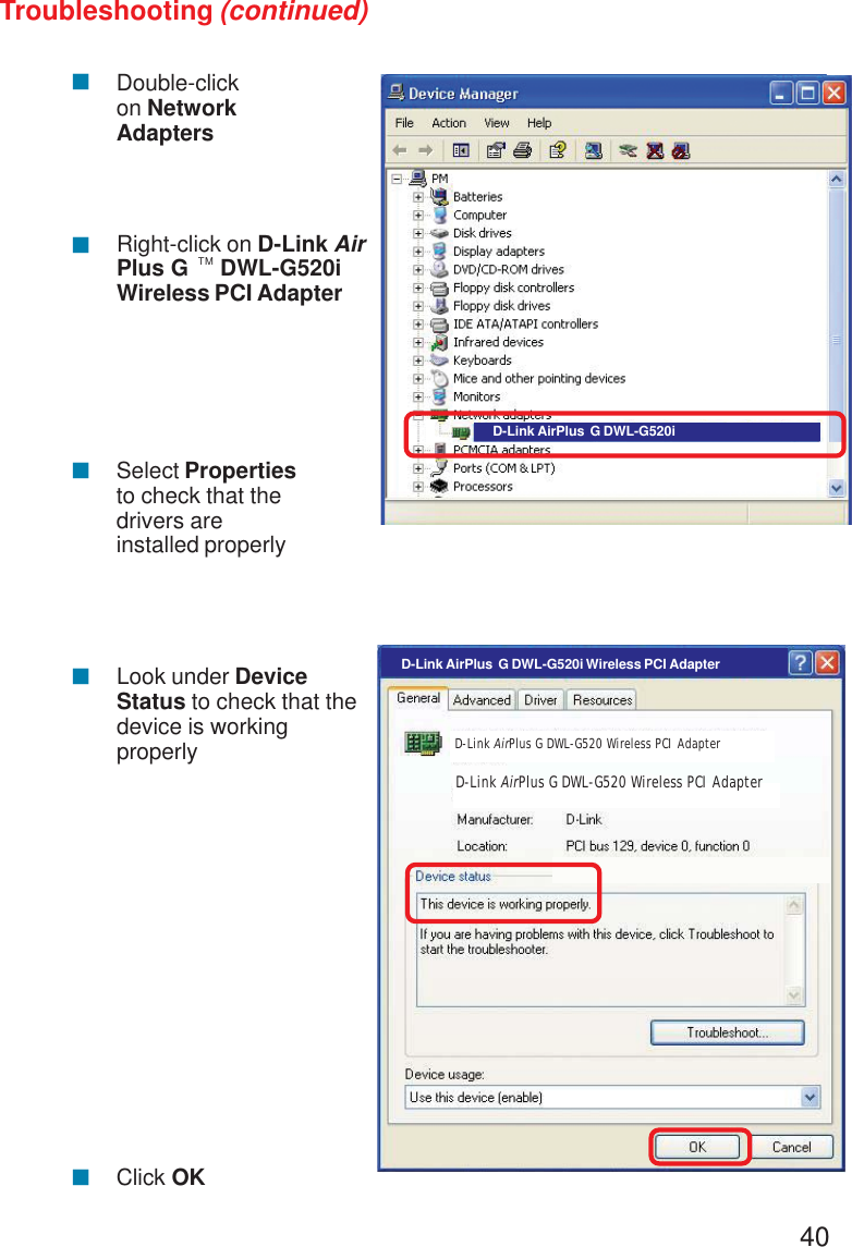 40Troubleshooting (continued)!!!Double-clickon NetworkAdaptersRight-click on D-Link AirPlus G     DWL-G520iWireless PCI AdapterSelect Propertiesto check that thedrivers areinstalled properly!Look under DeviceStatus to check that thedevice is workingproperly!Click OKD-Link AirPlus  G DWL-G520iD-Link AirPlus  G DWL-G520i Wireless PCI AdapterD-Link AirPlus G DWL-G520 Wireless PCI AdapterD-Link AirPlus G DWL-G520 Wireless PCI AdapterTM