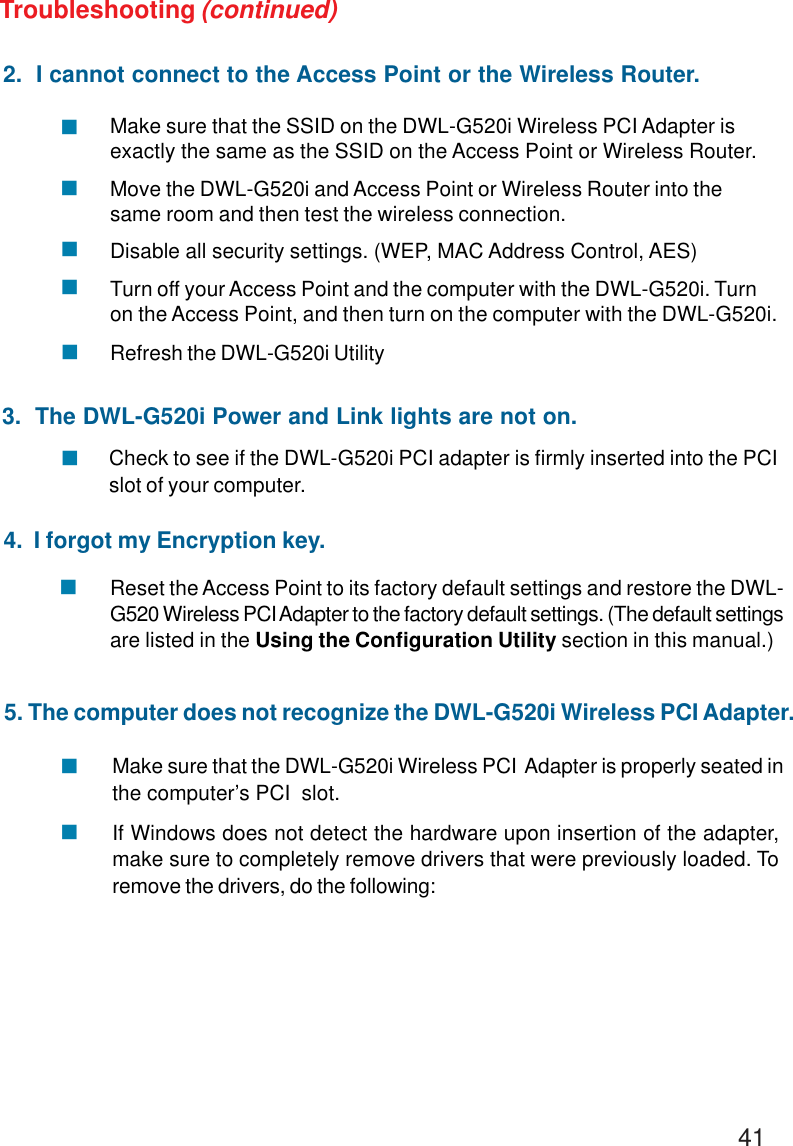 412.  I cannot connect to the Access Point or the Wireless Router.Make sure that the SSID on the DWL-G520i Wireless PCI Adapter isexactly the same as the SSID on the Access Point or Wireless Router.Move the DWL-G520i and Access Point or Wireless Router into thesame room and then test the wireless connection.Disable all security settings. (WEP, MAC Address Control, AES)Turn off your Access Point and the computer with the DWL-G520i. Turnon the Access Point, and then turn on the computer with the DWL-G520i.Refresh the DWL-G520i UtilityCheck to see if the DWL-G520i PCI adapter is firmly inserted into the PCIslot of your computer.Troubleshooting (continued)!!!!!3.  The DWL-G520i Power and Link lights are not on.!4.  I forgot my Encryption key.Reset the Access Point to its factory default settings and restore the DWL-G520 Wireless PCI Adapter to the factory default settings. (The default settingsare listed in the Using the Configuration Utility section in this manual.)!Make sure that the DWL-G520i Wireless PCI  Adapter is properly seated inthe computer’s PCI  slot.If Windows does not detect the hardware upon insertion of the adapter,make sure to completely remove drivers that were previously loaded. Toremove the drivers, do the following:!!5. The computer does not recognize the DWL-G520i Wireless PCI Adapter.