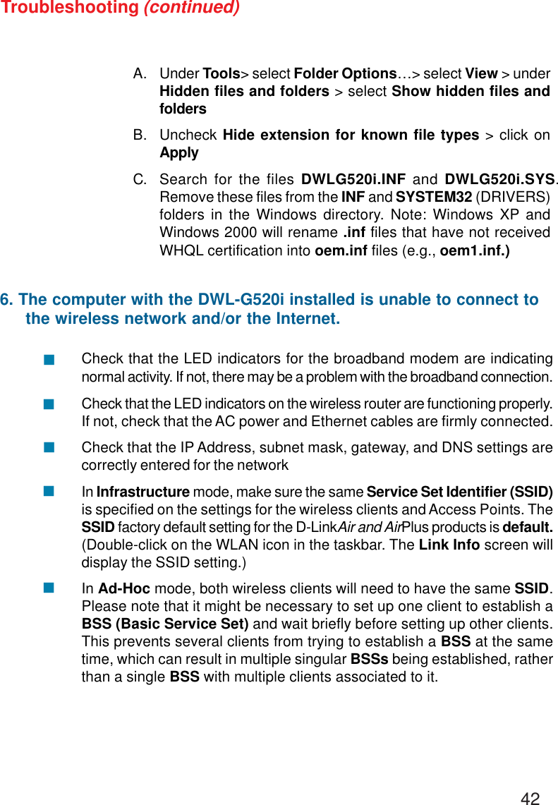 42Troubleshooting (continued)A. Under Tools&gt; select Folder Options…&gt; select View &gt; underHidden files and folders &gt; select Show hidden files andfoldersB. Uncheck Hide extension for known file types &gt; click onApplyC. Search for the files DWLG520i.INF and DWLG520i.SYS.Remove these files from the INF and SYSTEM32 (DRIVERS)folders in the Windows directory. Note: Windows XP andWindows 2000 will rename .inf files that have not receivedWHQL certification into oem.inf files (e.g., oem1.inf.)Check that the LED indicators for the broadband modem are indicatingnormal activity. If not, there may be a problem with the broadband connection.Check that the LED indicators on the wireless router are functioning properly.If not, check that the AC power and Ethernet cables are firmly connected.Check that the IP Address, subnet mask, gateway, and DNS settings arecorrectly entered for the networkIn Infrastructure mode, make sure the same Service Set Identifier (SSID)is specified on the settings for the wireless clients and Access Points. TheSSID factory default setting for the D-LinkAir and AirPlus products is default.(Double-click on the WLAN icon in the taskbar. The Link Info screen willdisplay the SSID setting.)In Ad-Hoc mode, both wireless clients will need to have the same SSID.Please note that it might be necessary to set up one client to establish aBSS (Basic Service Set) and wait briefly before setting up other clients.This prevents several clients from trying to establish a BSS at the sametime, which can result in multiple singular BSSs being established, ratherthan a single BSS with multiple clients associated to it.6. The computer with the DWL-G520i installed is unable to connect to     the wireless network and/or the Internet.!!!!!