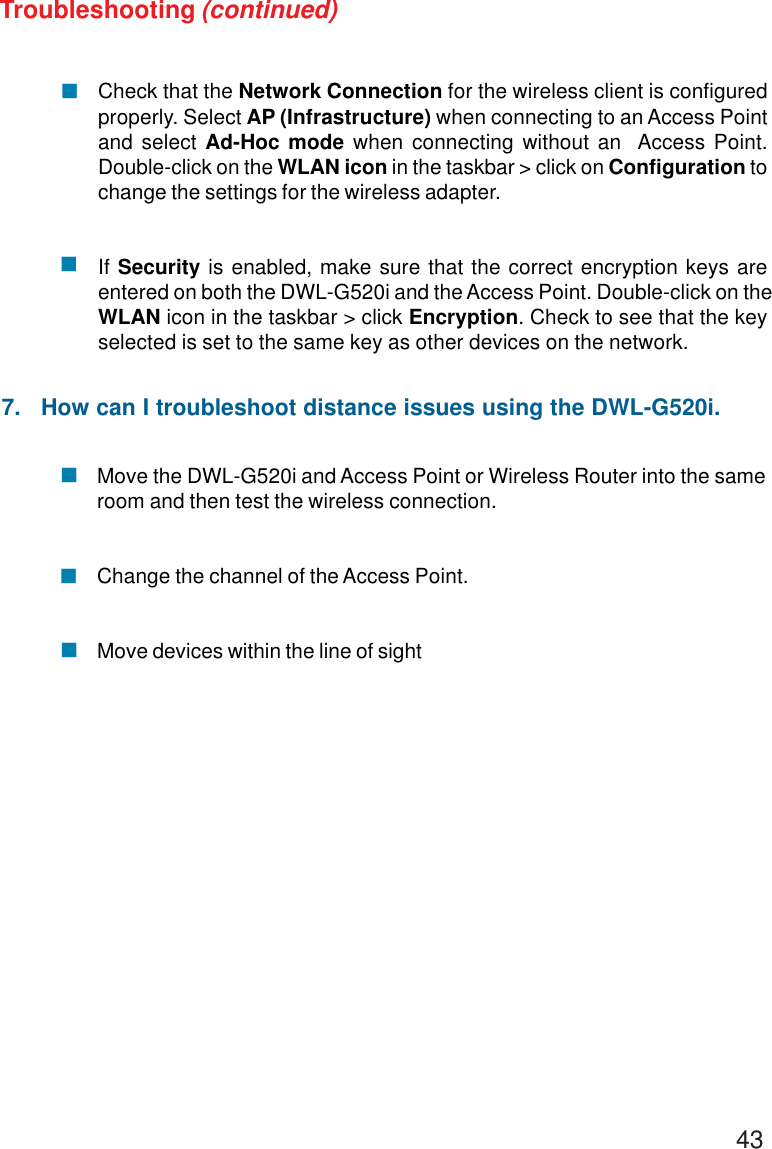 43Move the DWL-G520i and Access Point or Wireless Router into the sameroom and then test the wireless connection.Change the channel of the Access Point.Move devices within the line of sightCheck that the Network Connection for the wireless client is configuredproperly. Select AP (Infrastructure) when connecting to an Access Pointand select Ad-Hoc mode when connecting without an  Access Point.Double-click on the WLAN icon in the taskbar &gt; click on Configuration tochange the settings for the wireless adapter.If Security is enabled, make sure that the correct encryption keys areentered on both the DWL-G520i and the Access Point. Double-click on theWLAN icon in the taskbar &gt; click Encryption. Check to see that the keyselected is set to the same key as other devices on the network.!!!!!Troubleshooting (continued)7.   How can I troubleshoot distance issues using the DWL-G520i.