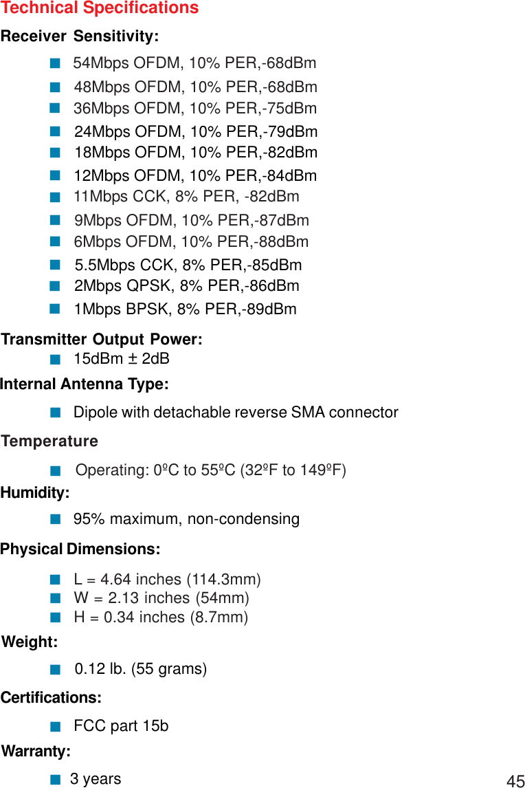 45Technical SpecificationsReceiver Sensitivity:54Mbps OFDM, 10% PER,-68dBm48Mbps OFDM, 10% PER,-68dBm11Mbps CCK, 8% PER, -82dBm9Mbps OFDM, 10% PER,-87dBm!!36Mbps OFDM, 10% PER,-75dBm24Mbps OFDM, 10% PER,-79dBm!!18Mbps OFDM, 10% PER,-82dBm12Mbps OFDM, 10% PER,-84dBm!!!!6Mbps OFDM, 10% PER,-88dBm5.5Mbps CCK, 8% PER,-85dBm!2Mbps QPSK, 8% PER,-86dBm!!1Mbps BPSK, 8% PER,-89dBm!Warranty: 3 years! 0.12 lb. (55 grams)!Weight:Physical Dimensions:L = 4.64 inches (114.3mm)W = 2.13 inches (54mm)H = 0.34 inches (8.7mm)!!!Temperature        Operating: 0ºC to 55ºC (32ºF to 149ºF)!95% maximum, non-condensingHumidity:!Internal Antenna Type:Dipole with detachable reverse SMA connector!15dBm ± 2dBTransmitter Output Power:!Certifications:  FCC part 15b!