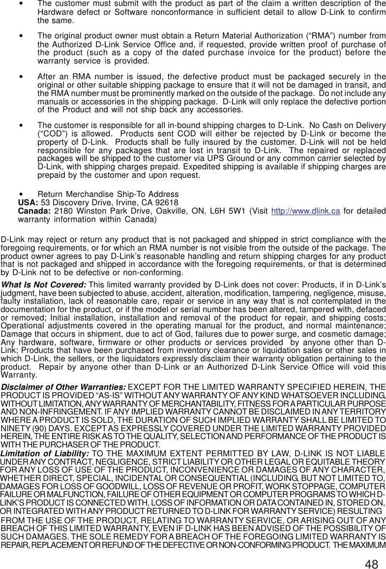 48•The customer must submit with the product as part of the claim a written description of theHardware defect or Software nonconformance in sufficient detail to allow D-Link to confirmthe same.•The original product owner must obtain a Return Material Authorization (“RMA”) number fromthe Authorized D-Link Service Office and, if requested, provide written proof of purchase ofthe product (such as a copy of the dated purchase invoice for the product) before thewarranty service is provided.•After an RMA number is issued, the defective product must be packaged securely in theoriginal or other suitable shipping package to ensure that it will not be damaged in transit, andthe RMA number must be prominently marked on the outside of the package.  Do not include anymanuals or accessories in the shipping package.  D-Link will only replace the defective portionof the Product and will not ship back any accessories.•The customer is responsible for all in-bound shipping charges to D-Link.  No Cash on Delivery(“COD”) is allowed.  Products sent COD will either be rejected by D-Link or become theproperty of D-Link.  Products shall be fully insured by the customer. D-Link will not be heldresponsible for any packages that are lost in transit to D-Link.  The repaired or replacedpackages will be shipped to the customer via UPS Ground or any common carrier selected byD-Link, with shipping charges prepaid. Expedited shipping is available if shipping charges areprepaid by the customer and upon request.•Return Merchandise Ship-To AddressUSA: 53 Discovery Drive, Irvine, CA 92618Canada: 2180 Winston Park Drive, Oakville, ON, L6H 5W1 (Visit http://www.dlink.ca for detailedwarranty information within Canada)D-Link may reject or return any product that is not packaged and shipped in strict compliance with theforegoing requirements, or for which an RMA number is not visible from the outside of the package. Theproduct owner agrees to pay D-Link’s reasonable handling and return shipping charges for any productthat is not packaged and shipped in accordance with the foregoing requirements, or that is determinedby D-Link not to be defective or non-conforming.What Is Not Covered: This limited warranty provided by D-Link does not cover: Products, if in D-Link’sjudgment, have been subjected to abuse, accident, alteration, modification, tampering, negligence, misuse,faulty installation, lack of reasonable care, repair or service in any way that is not contemplated in thedocumentation for the product, or if the model or serial number has been altered, tampered with, defacedor removed; Initial installation, installation and removal of the product for repair, and shipping costs;Operational adjustments covered in the operating manual for the product, and normal maintenance;Damage that occurs in shipment, due to act of God, failures due to power surge, and cosmetic damage;Any hardware, software, firmware or other products or services provided  by anyone other than D-Link; Products that have been purchased from inventory clearance or liquidation sales or other sales inwhich D-Link, the sellers, or the liquidators expressly disclaim their warranty obligation pertaining to theproduct.  Repair by anyone other than D-Link or an Authorized D-Link Service Office will void thisWarranty.Disclaimer of Other Warranties: EXCEPT FOR THE LIMITED WARRANTY SPECIFIED HEREIN, THEPRODUCT IS PROVIDED “AS-IS” WITHOUT ANY WARRANTY OF ANY KIND WHATSOEVER INCLUDING,WITHOUT LIMITATION, ANY WARRANTY OF MERCHANTABILITY, FITNESS FOR A PARTICULAR PURPOSEAND NON-INFRINGEMENT. IF ANY IMPLIED WARRANTY CANNOT BE DISCLAIMED IN ANY TERRITORYWHERE A PRODUCT IS SOLD, THE DURATION OF SUCH IMPLIED WARRANTY SHALL BE LIMITED TONINETY (90) DAYS. EXCEPT AS EXPRESSLY COVERED UNDER THE LIMITED WARRANTY PROVIDEDHEREIN, THE ENTIRE RISK AS TO THE QUALITY, SELECTION AND PERFORMANCE OF THE PRODUCT ISWITH THE PURCHASER OF THE PRODUCT.Limitation of Liability: TO THE MAXIMUM EXTENT PERMITTED BY LAW, D-LINK IS NOT LIABLEUNDER ANY CONTRACT, NEGLIGENCE, STRICT LIABILITY OR OTHER LEGAL OR EQUITABLE THEORYFOR ANY LOSS OF USE OF THE PRODUCT, INCONVENIENCE OR DAMAGES OF ANY CHARACTER,WHETHER DIRECT, SPECIAL, INCIDENTAL OR CONSEQUENTIAL (INCLUDING, BUT NOT LIMITED TO,DAMAGES FOR LOSS OF GOODWILL, LOSS OF REVENUE OR PROFIT, WORK STOPPAGE, COMPUTERFAILURE OR MALFUNCTION, FAILURE OF OTHER EQUIPMENT OR COMPUTER PROGRAMS TO WHICH D-LINK’S PRODUCT IS CONNECTED WITH, LOSS OF INFORMATION OR DATA CONTAINED IN, STORED ON,OR INTEGRATED WITH ANY PRODUCT RETURNED TO D-LINK FOR WARRANTY SERVICE) RESULTINGFROM THE USE OF THE PRODUCT, RELATING TO WARRANTY SERVICE, OR ARISING OUT OF ANYBREACH OF THIS LIMITED WARRANTY, EVEN IF D-LINK HAS BEEN ADVISED OF THE POSSIBILITY OFSUCH DAMAGES. THE SOLE REMEDY FOR A BREACH OF THE FOREGOING LIMITED WARRANTY ISREPAIR, REPLACEMENT OR REFUND OF THE DEFECTIVE OR NON-CONFORMING PRODUCT.  THE MAXIMUM