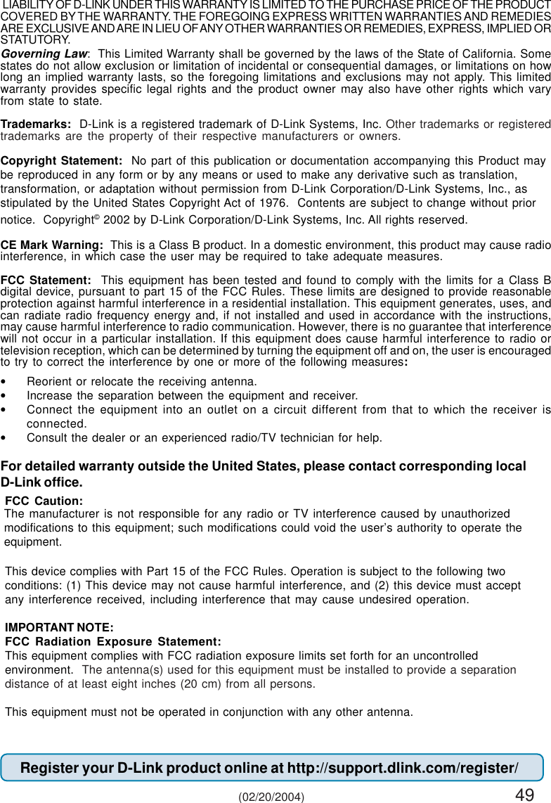 49The manufacturer is not responsible for any radio or TV interference caused by unauthorizedmodifications to this equipment; such modifications could void the user’s authority to operate theequipment.Governing Law:  This Limited Warranty shall be governed by the laws of the State of California. Somestates do not allow exclusion or limitation of incidental or consequential damages, or limitations on howlong an implied warranty lasts, so the foregoing limitations and exclusions may not apply. This limitedwarranty provides specific legal rights and the product owner may also have other rights which varyfrom state to state.Trademarks:  D-Link is a registered trademark of D-Link Systems, Inc. Other trademarks or registeredtrademarks are the property of their respective manufacturers or owners.Copyright Statement:  No part of this publication or documentation accompanying this Product maybe reproduced in any form or by any means or used to make any derivative such as translation,transformation, or adaptation without permission from D-Link Corporation/D-Link Systems, Inc., asstipulated by the United States Copyright Act of 1976.  Contents are subject to change without priornotice.  Copyright© 2002 by D-Link Corporation/D-Link Systems, Inc. All rights reserved.CE Mark Warning:  This is a Class B product. In a domestic environment, this product may cause radiointerference, in which case the user may be required to take adequate measures.FCC Statement:  This equipment has been tested and found to comply with the limits for a Class Bdigital device, pursuant to part 15 of the FCC Rules. These limits are designed to provide reasonableprotection against harmful interference in a residential installation. This equipment generates, uses, andcan radiate radio frequency energy and, if not installed and used in accordance with the instructions,may cause harmful interference to radio communication. However, there is no guarantee that interferencewill not occur in a particular installation. If this equipment does cause harmful interference to radio ortelevision reception, which can be determined by turning the equipment off and on, the user is encouragedto try to correct the interference by one or more of the following measures:•Reorient or relocate the receiving antenna.•Increase the separation between the equipment and receiver.•Connect the equipment into an outlet on a circuit different from that to which the receiver isconnected.•Consult the dealer or an experienced radio/TV technician for help.For detailed warranty outside the United States, please contact corresponding localD-Link office.Register your D-Link product online at http://support.dlink.com/register/ (02/20/2004) LIABILITY OF D-LINK UNDER THIS WARRANTY IS LIMITED TO THE PURCHASE PRICE OF THE PRODUCTCOVERED BY THE WARRANTY. THE FOREGOING EXPRESS WRITTEN WARRANTIES AND REMEDIESARE EXCLUSIVE AND ARE IN LIEU OF ANY OTHER WARRANTIES OR REMEDIES, EXPRESS, IMPLIED ORSTATUTORY.FCC Caution:This device complies with Part 15 of the FCC Rules. Operation is subject to the following twoconditions: (1) This device may not cause harmful interference, and (2) this device must acceptany interference received, including interference that may cause undesired operation.IMPORTANT NOTE:FCC Radiation Exposure Statement:This equipment complies with FCC radiation exposure limits set forth for an uncontrolledenvironment.  The antenna(s) used for this equipment must be installed to provide a separationdistance of at least eight inches (20 cm) from all persons.This equipment must not be operated in conjunction with any other antenna.