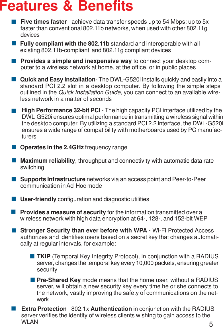 5Features &amp; Benefits!Fully compliant with the 802.11b standard and interoperable with allexisting 802.11b-compliant  and 802.11g compliant devices!Operates in the 2.4GHz frequency range!Maximum reliability, throughput and connectivity with automatic data rateswitching!High Performance 32-bit PCI - The high capacity PCI interface utilized by theDWL-G520i ensures optimal performance in transmitting a wireless signal withinthe desktop computer. By utilizing a standard PCI 2.2 interface, the DWL-G520iensures a wide range of compatibility with motherboards used by PC manufac-turers! Quick and Easy Installation- The DWL-G520i installs quickly and easily into astandard PCI 2.2 slot in a desktop computer. By following the simple stepsoutlined in the Quick Installation Guide, you can connect to an available wire-less network in a matter of secondsStronger Security than ever before with WPA - Wi-Fi Protected Accessauthorizes and identifies users based on a secret key that changes automati-cally at regular intervals, for example:!!TKIP (Temporal Key Integrity Protocol), in conjunction with a RADIUSserver, changes the temporal key every 10,000 packets, ensuring greatersecurityPre-Shared Key mode means that the home user, without a RADIUSserver, will obtain a new security key every time he or she connects tothe network, vastly improving the safety of communications on the net-work!Extra Protection - 802.1x Authentication in conjunction with the RADIUSserver verifies the identity of wireless clients wishing to gain access to theWLAN!Provides a measure of security for the information transmitted over awireless network with high data encryption at 64-, 128-, and 152-bit WEP!Supports Infrastructure networks via an access point and Peer-to-Peercommunication in Ad-Hoc mode!!User-friendly configuration and diagnostic utilitiesFive times faster - achieve data transfer speeds up to 54 Mbps; up to 5xfaster than conventional 802.11b networks, when used with other 802.11gdevices!!Provides a simple and inexpensive way to connect your desktop com-puter to a wireless network at home, at the office, or in public places