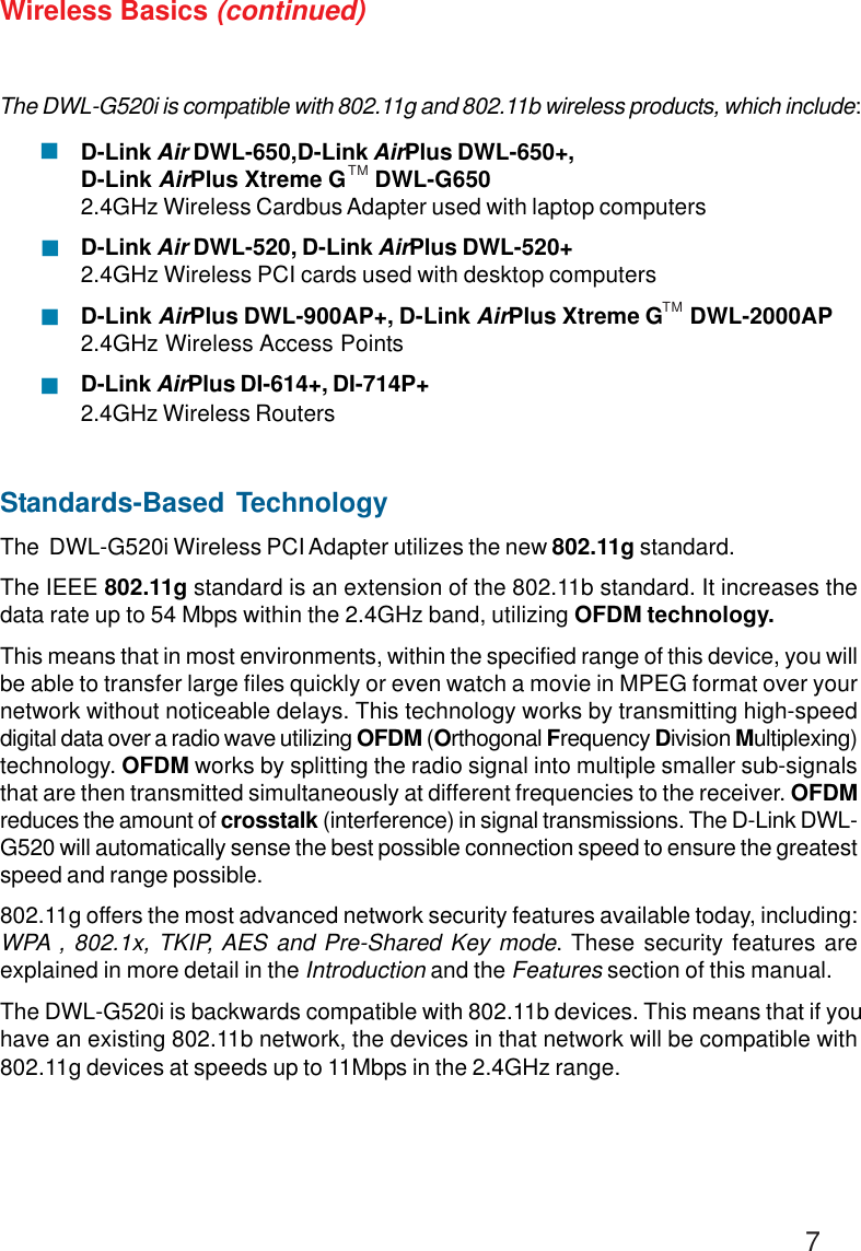 7Wireless Basics (continued)Standards-Based TechnologyThe  DWL-G520i Wireless PCI Adapter utilizes the new 802.11g standard.The IEEE 802.11g standard is an extension of the 802.11b standard. It increases thedata rate up to 54 Mbps within the 2.4GHz band, utilizing OFDM technology.This means that in most environments, within the specified range of this device, you willbe able to transfer large files quickly or even watch a movie in MPEG format over yournetwork without noticeable delays. This technology works by transmitting high-speeddigital data over a radio wave utilizing OFDM (Orthogonal Frequency Division Multiplexing)technology. OFDM works by splitting the radio signal into multiple smaller sub-signalsthat are then transmitted simultaneously at different frequencies to the receiver. OFDMreduces the amount of crosstalk (interference) in signal transmissions. The D-Link DWL-G520 will automatically sense the best possible connection speed to ensure the greatestspeed and range possible.802.11g offers the most advanced network security features available today, including:WPA , 802.1x, TKIP, AES and Pre-Shared Key mode. These security features areexplained in more detail in the Introduction and the Features section of this manual.The DWL-G520i is backwards compatible with 802.11b devices. This means that if youhave an existing 802.11b network, the devices in that network will be compatible with802.11g devices at speeds up to 11Mbps in the 2.4GHz range.The DWL-G520i is compatible with 802.11g and 802.11b wireless products, which include:D-Link Air DWL-650,D-Link AirPlus DWL-650+,D-Link AirPlus Xtreme G     DWL-G6502.4GHz Wireless Cardbus Adapter used with laptop computersD-Link Air DWL-520, D-Link AirPlus DWL-520+2.4GHz Wireless PCI cards used with desktop computersD-Link AirPlus DWL-900AP+, D-Link AirPlus Xtreme G     DWL-2000AP2.4GHz Wireless Access PointsD-Link AirPlus DI-614+, DI-714P+2.4GHz Wireless Routers!!!!TMTM