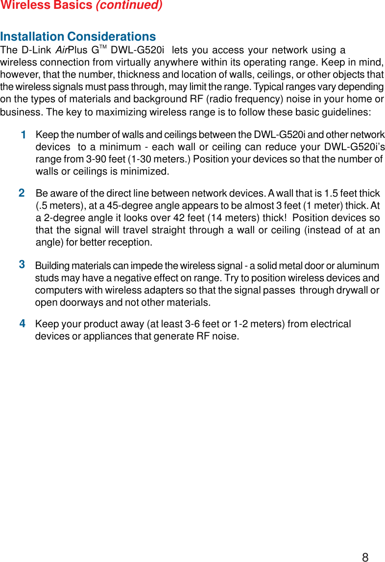 8Installation ConsiderationsThe D-Link AirPlus GTM DWL-G520i  lets you access your network using awireless connection from virtually anywhere within its operating range. Keep in mind,however, that the number, thickness and location of walls, ceilings, or other objects thatthe wireless signals must pass through, may limit the range. Typical ranges vary dependingon the types of materials and background RF (radio frequency) noise in your home orbusiness. The key to maximizing wireless range is to follow these basic guidelines:Keep your product away (at least 3-6 feet or 1-2 meters) from electricaldevices or appliances that generate RF noise.4Keep the number of walls and ceilings between the DWL-G520i and other networkdevices  to a minimum - each wall or ceiling can reduce your DWL-G520i’srange from 3-90 feet (1-30 meters.) Position your devices so that the number ofwalls or ceilings is minimized.1Be aware of the direct line between network devices. A wall that is 1.5 feet thick(.5 meters), at a 45-degree angle appears to be almost 3 feet (1 meter) thick. Ata 2-degree angle it looks over 42 feet (14 meters) thick!  Position devices sothat the signal will travel straight through a wall or ceiling (instead of at anangle) for better reception.2Building materials can impede the wireless signal - a solid metal door or aluminumstuds may have a negative effect on range. Try to position wireless devices andcomputers with wireless adapters so that the signal passes  through drywall oropen doorways and not other materials.3Wireless Basics (continued)