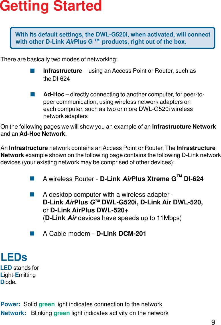 9LEDsLED stands forLight-EmittingDiode.Getting Started With its default settings, the DWL-G520i, when activated, will connectwith other D-Link AirPlus G TM  products, right out of the box.Power:  Solid green light indicates connection to the networkNetwork:   Blinking green light indicates activity on the networkThere are basically two modes of networking:Infrastructure – using an Access Point or Router, such asthe DI-624Ad-Hoc – directly connecting to another computer, for peer-to-peer communication, using wireless network adapters oneach computer, such as two or more DWL-G520i wirelessnetwork adaptersOn the following pages we will show you an example of an Infrastructure Networkand an Ad-Hoc Network.An Infrastructure network contains an Access Point or Router. The InfrastructureNetwork example shown on the following page contains the following D-Link networkdevices (your existing network may be comprised of other devices):!!A wireless Router - D-Link AirPlus Xtreme G    DI-624A desktop computer with a wireless adapter -D-Link AirPlus GTM DWL-G520i, D-Link Air DWL-520,or D-Link AirPlus DWL-520+(D-Link Air devices have speeds up to 11Mbps)A Cable modem - D-Link DCM-201!!!TM