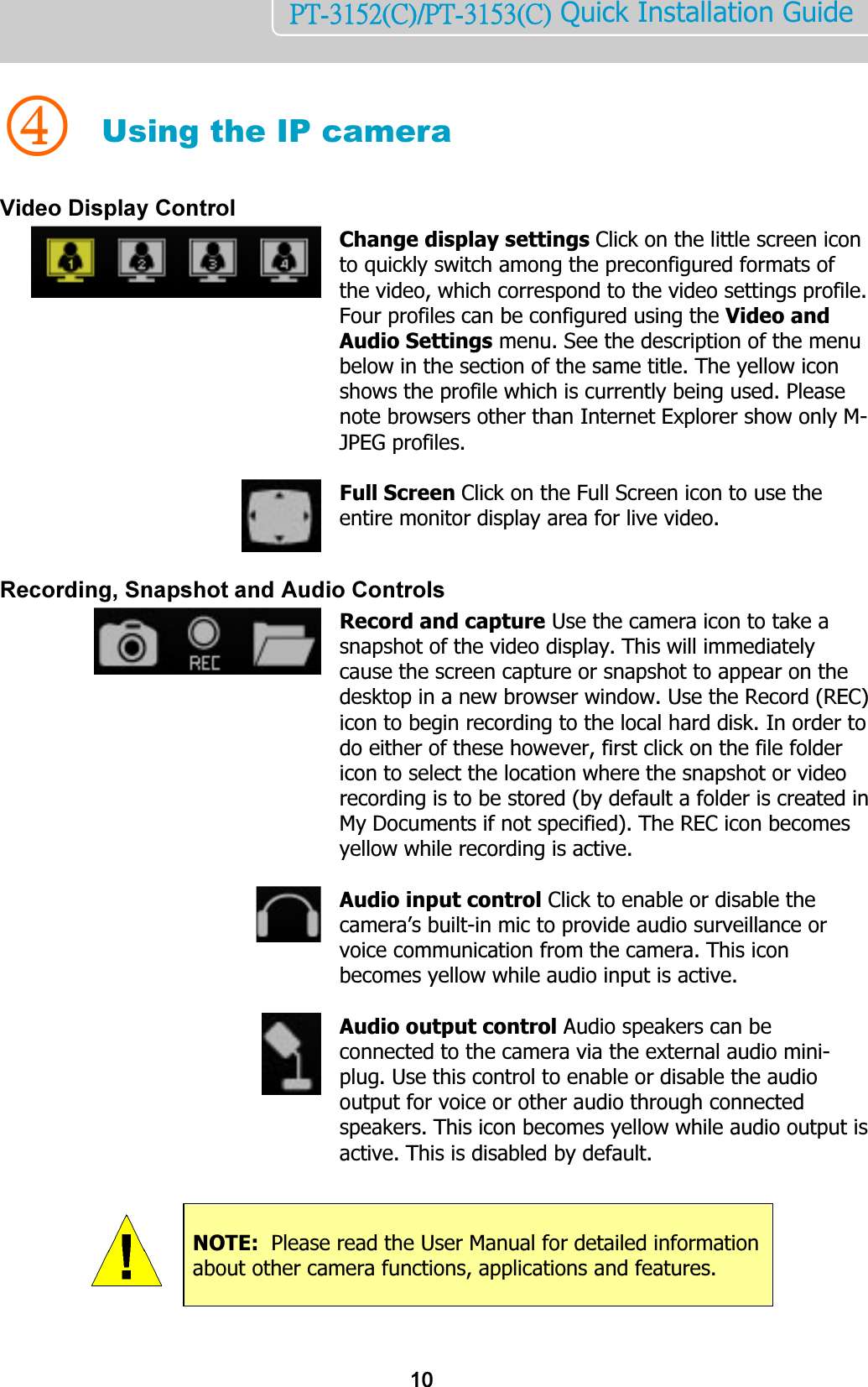    10PT-3152(C)/PT-3153(C) Quick Installation Guide    4 Using the IP camera Video Display Control  Change display settings Click on the little screen icon to quickly switch among the preconfigured formats of the video, which correspond to the video settings profile. Four profiles can be configured using the Video and Audio Settings menu. See the description of the menu below in the section of the same title. The yellow icon shows the profile which is currently being used. Please note browsers other than Internet Explorer show only M-JPEG profiles.    Full Screen Click on the Full Screen icon to use the entire monitor display area for live video.   Recording, Snapshot and Audio Controls  Record and capture Use the camera icon to take a snapshot of the video display. This will immediately cause the screen capture or snapshot to appear on the desktop in a new browser window. Use the Record (REC) icon to begin recording to the local hard disk. In order to do either of these however, first click on the file folder icon to select the location where the snapshot or video recording is to be stored (by default a folder is created in My Documents if not specified). The REC icon becomes yellow while recording is active.    Audio input control Click to enable or disable the camera’s built-in mic to provide audio surveillance or voice communication from the camera. This icon becomes yellow while audio input is active.    Audio output control Audio speakers can be connected to the camera via the external audio mini-plug. Use this control to enable or disable the audio output for voice or other audio through connected speakers. This icon becomes yellow while audio output is active. This is disabled by default.          NOTE:  Please read the User Manual for detailed information about other camera functions, applications and features. 