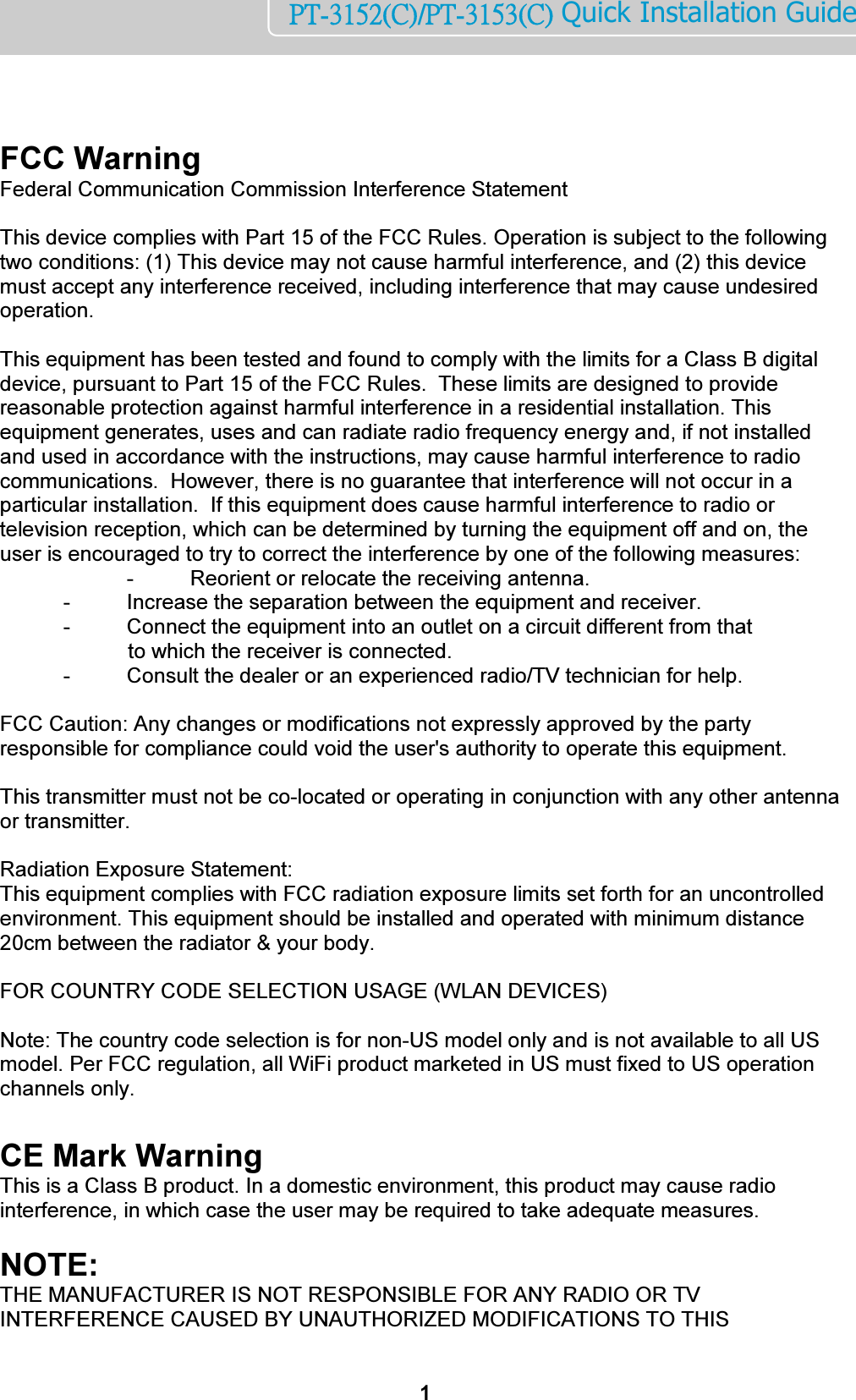    1PT-3152(C)/PT-3153(C) Quick Installation Guide    FCC Warning  Federal Communication Commission Interference Statement    This device complies with Part 15 of the FCC Rules. Operation is subject to the following two conditions: (1) This device may not cause harmful interference, and (2) this device must accept any interference received, including interference that may cause undesired operation.    This equipment has been tested and found to comply with the limits for a Class B digital device, pursuant to Part 15 of the FCC Rules.  These limits are designed to provide reasonable protection against harmful interference in a residential installation. This equipment generates, uses and can radiate radio frequency energy and, if not installed and used in accordance with the instructions, may cause harmful interference to radio communications.  However, there is no guarantee that interference will not occur in a particular installation.  If this equipment does cause harmful interference to radio or television reception, which can be determined by turning the equipment off and on, the user is encouraged to try to correct the interference by one of the following measures:     -  Reorient or relocate the receiving antenna.   -  Increase the separation between the equipment and receiver.   -  Connect the equipment into an outlet on a circuit different from that              to which the receiver is connected.   -  Consult the dealer or an experienced radio/TV technician for help.    FCC Caution: Any changes or modifications not expressly approved by the party responsible for compliance could void the user&apos;s authority to operate this equipment.    This transmitter must not be co-located or operating in conjunction with any other antenna or transmitter.  Radiation Exposure Statement: This equipment complies with FCC radiation exposure limits set forth for an uncontrolled environment. This equipment should be installed and operated with minimum distance 20cm between the radiator &amp; your body.    FOR COUNTRY CODE SELECTION USAGE (WLAN DEVICES)    Note: The country code selection is for non-US model only and is not available to all US model. Per FCC regulation, all WiFi product marketed in US must fixed to US operation channels only.  CE Mark Warning  This is a Class B product. In a domestic environment, this product may cause radio interference, in which case the user may be required to take adequate measures.      NOTE:  THE MANUFACTURER IS NOT RESPONSIBLE FOR ANY RADIO OR TV INTERFERENCE CAUSED BY UNAUTHORIZED MODIFICATIONS TO THIS 