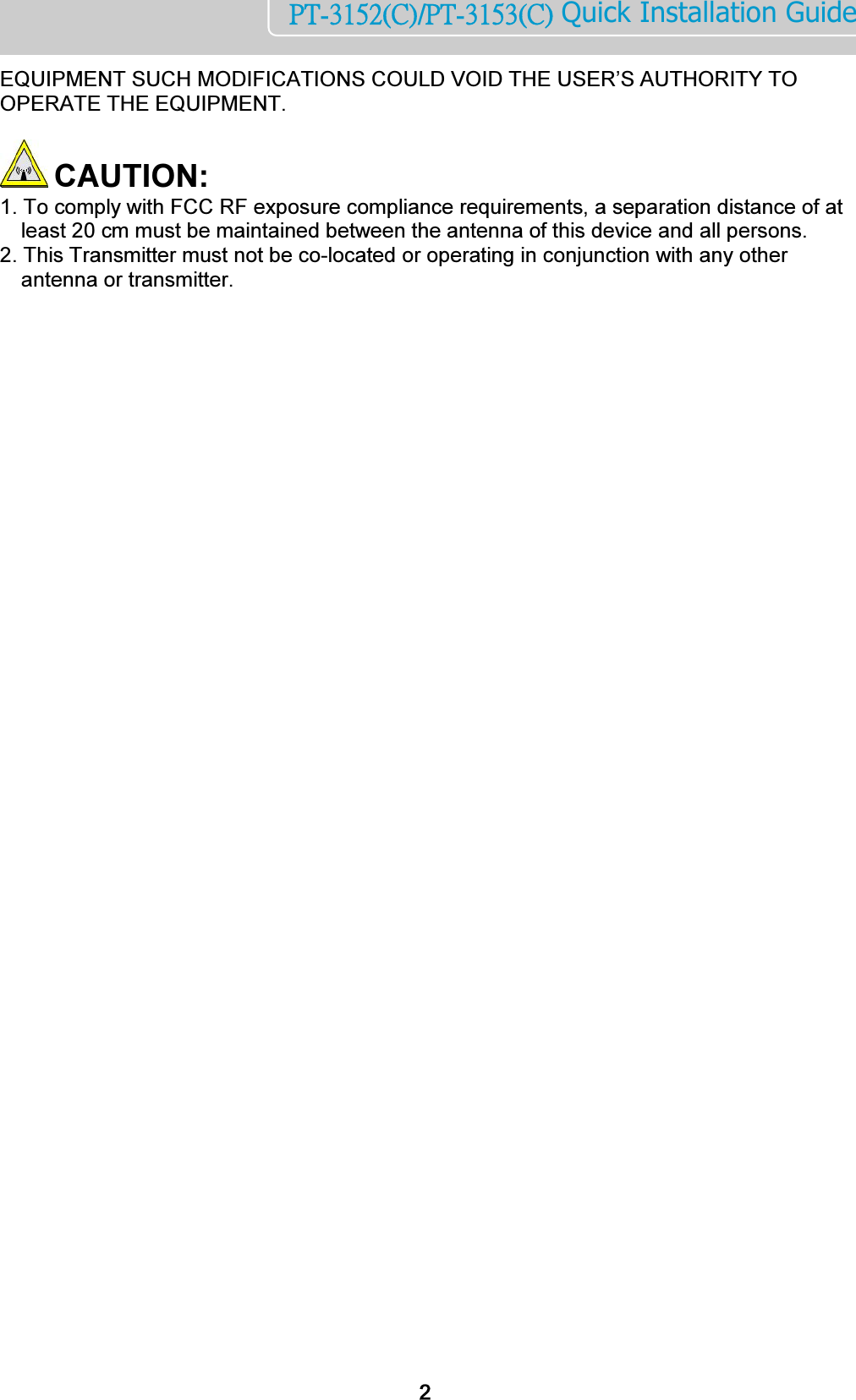    2PT-3152(C)/PT-3153(C) Quick Installation Guide  EQUIPMENT SUCH MODIFICATIONS COULD VOID THE USER’S AUTHORITY TO OPERATE THE EQUIPMENT.    CAUTION:  1. To comply with FCC RF exposure compliance requirements, a separation distance of at    least 20 cm must be maintained between the antenna of this device and all persons.  2. This Transmitter must not be co-located or operating in conjunction with any other antenna or transmitter.  