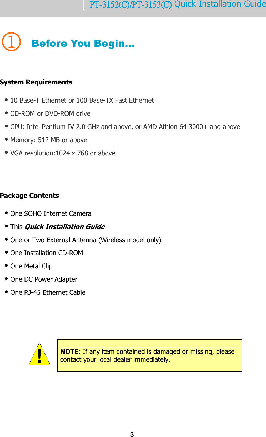    3PT-3152(C)/PT-3153(C) Quick Installation Guide   1 Before You Begin…   System Requirements  ● 10 Base-T Ethernet or 100 Base-TX Fast Ethernet ● CD-ROM or DVD-ROM drive ● CPU: Intel Pentium IV 2.0 GHz and above, or AMD Athlon 64 3000+ and above ● Memory: 512 MB or above ● VGA resolution:1024 x 768 or above     Package Contents   ● One SOHO Internet Camera  ● This Quick Installation Guide ● One or Two External Antenna (Wireless model only) ● One Installation CD-ROM ● One Metal Clip ● One DC Power Adapter ● One RJ-45 Ethernet Cable                 NOTE: If any item contained is damaged or missing, please contact your local dealer immediately. 