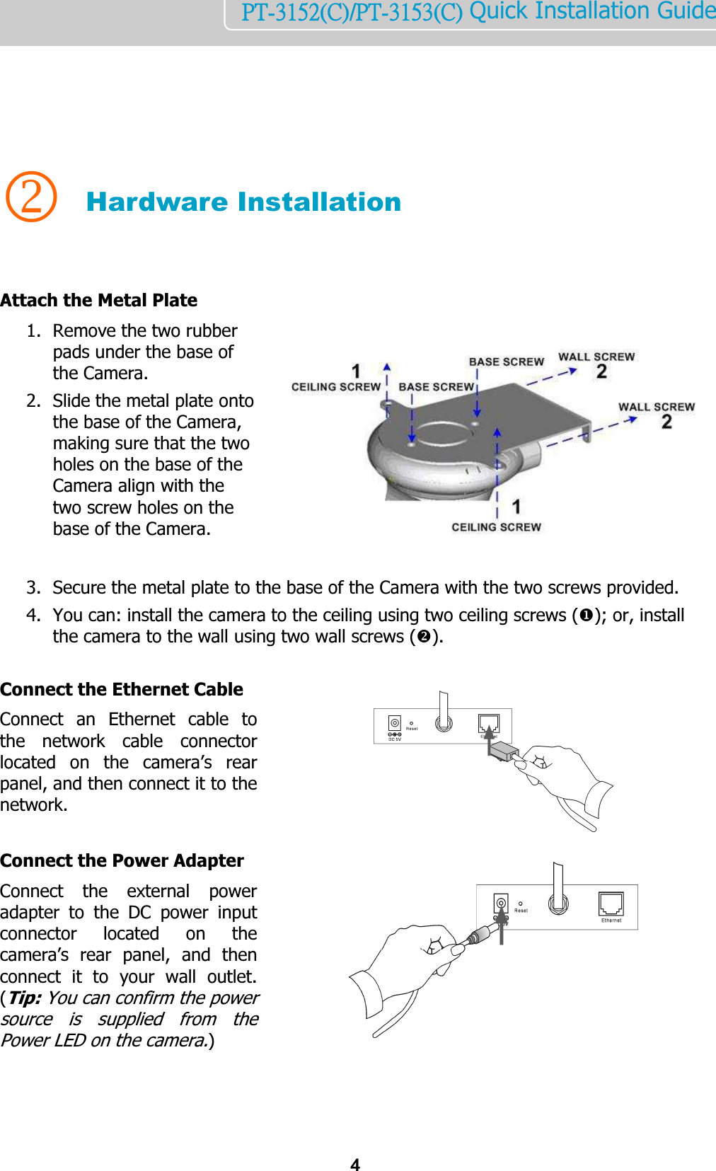    4PT-3152(C)/PT-3153(C) Quick Installation Guide       2 Hardware Installation   Attach the Metal Plate 1. Remove the two rubber pads under the base of the Camera. 2. Slide the metal plate onto the base of the Camera, making sure that the two holes on the base of the Camera align with the two screw holes on the base of the Camera.     3. Secure the metal plate to the base of the Camera with the two screws provided. 4. You can: install the camera to the ceiling using two ceiling screws (); or, install the camera to the wall using two wall screws ().  Connect the Ethernet Cable Connect  an  Ethernet  cable  to the  network  cable  connector located  on  the  camera’s  rear panel, and then connect it to the network.   Connect the Power Adapter Connect  the  external  power adapter  to  the  DC  power  input connector  located  on  the camera’s  rear  panel,  and  then connect  it  to  your  wall  outlet. (Tip: You can confirm the power source  is  supplied  from  the Power LED on the camera.)    