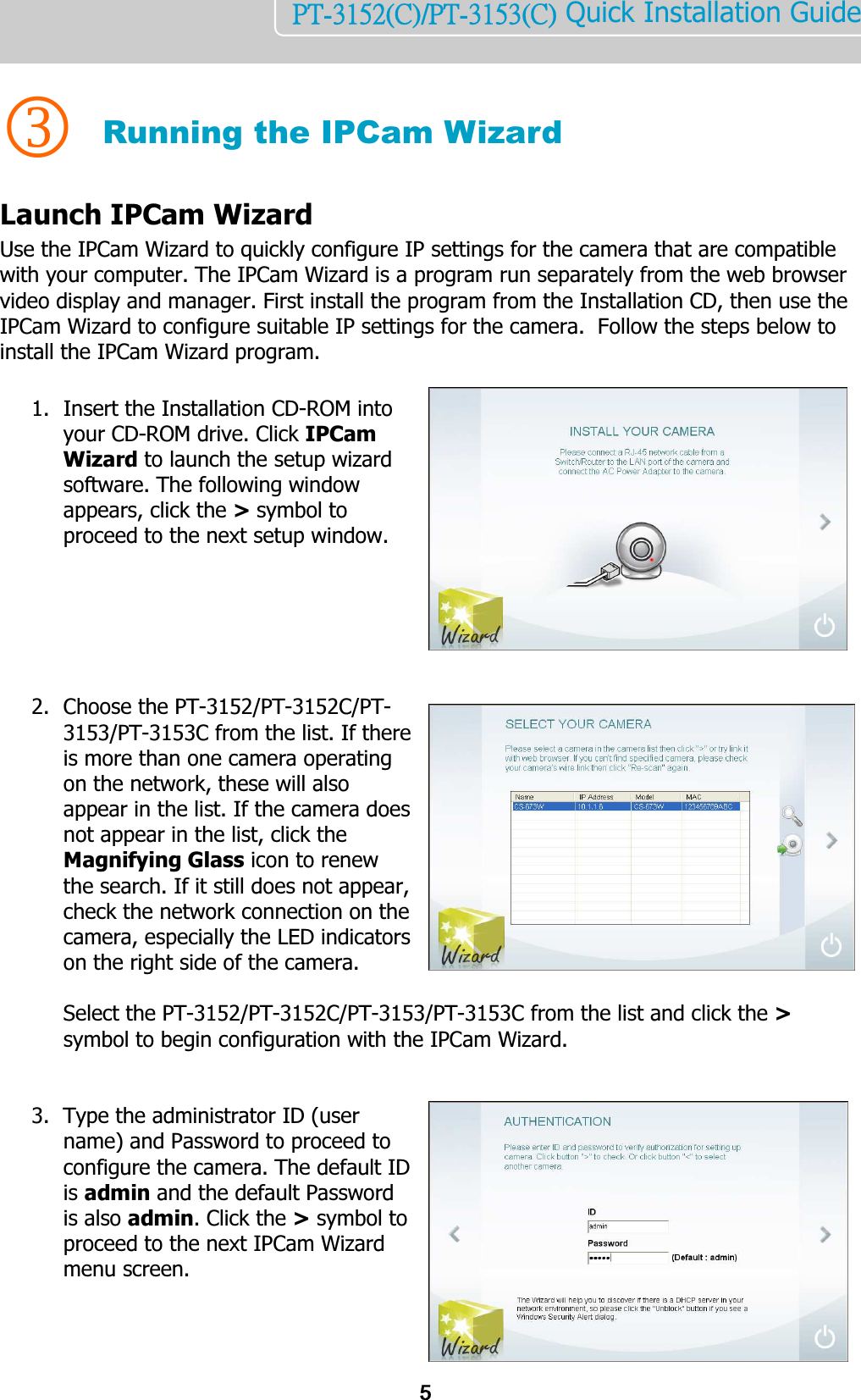    5PT-3152(C)/PT-3153(C) Quick Installation Guide    3 Running the IPCam Wizard Launch IPCam Wizard Use the IPCam Wizard to quickly configure IP settings for the camera that are compatible with your computer. The IPCam Wizard is a program run separately from the web browser video display and manager. First install the program from the Installation CD, then use the IPCam Wizard to configure suitable IP settings for the camera.  Follow the steps below to install the IPCam Wizard program.  1. Insert the Installation CD-ROM into your CD-ROM drive. Click IPCam Wizard to launch the setup wizard software. The following window appears, click the &gt; symbol to proceed to the next setup window.           2. Choose the PT-3152/PT-3152C/PT-3153/PT-3153C from the list. If there is more than one camera operating on the network, these will also appear in the list. If the camera does not appear in the list, click the Magnifying Glass icon to renew the search. If it still does not appear, check the network connection on the camera, especially the LED indicators on the right side of the camera.   Select the PT-3152/PT-3152C/PT-3153/PT-3153C from the list and click the &gt; symbol to begin configuration with the IPCam Wizard.   3. Type the administrator ID (user name) and Password to proceed to configure the camera. The default ID is admin and the default Password is also admin. Click the &gt; symbol to proceed to the next IPCam Wizard menu screen.    