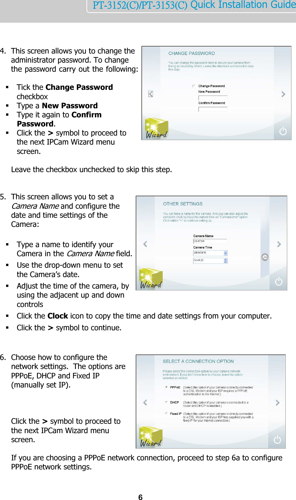    6PT-3152(C)/PT-3153(C) Quick Installation Guide     4. This screen allows you to change the administrator password. To change the password carry out the following:   Tick the Change Password checkbox  Type a New Password  Type it again to Confirm Password.   Click the &gt; symbol to proceed to the next IPCam Wizard menu screen.   Leave the checkbox unchecked to skip this step.   5. This screen allows you to set a Camera Name and configure the date and time settings of the Camera:   Type a name to identify your Camera in the Camera Name field.  Use the drop-down menu to set the Camera’s date.  Adjust the time of the camera, by using the adjacent up and down controls  Click the Clock icon to copy the time and date settings from your computer.  Click the &gt; symbol to continue.   6. Choose how to configure the network settings.  The options are PPPoE, DHCP and Fixed IP (manually set IP).    Click the &gt; symbol to proceed to the next IPCam Wizard menu screen.  If you are choosing a PPPoE network connection, proceed to step 6a to configure PPPoE network settings.   