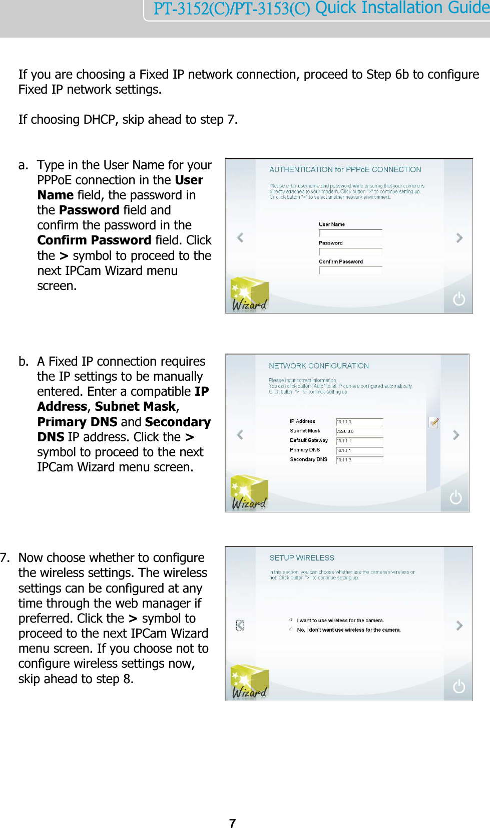    7PT-3152(C)/PT-3153(C) Quick Installation Guide     If you are choosing a Fixed IP network connection, proceed to Step 6b to configure Fixed IP network settings.   If choosing DHCP, skip ahead to step 7.   a. Type in the User Name for your PPPoE connection in the User Name field, the password in the Password field and confirm the password in the Confirm Password field. Click the &gt; symbol to proceed to the next IPCam Wizard menu screen.     b. A Fixed IP connection requires the IP settings to be manually entered. Enter a compatible IP Address, Subnet Mask, Primary DNS and Secondary DNS IP address. Click the &gt; symbol to proceed to the next IPCam Wizard menu screen.       7. Now choose whether to configure the wireless settings. The wireless settings can be configured at any time through the web manager if preferred. Click the &gt; symbol to proceed to the next IPCam Wizard menu screen. If you choose not to configure wireless settings now, skip ahead to step 8.        