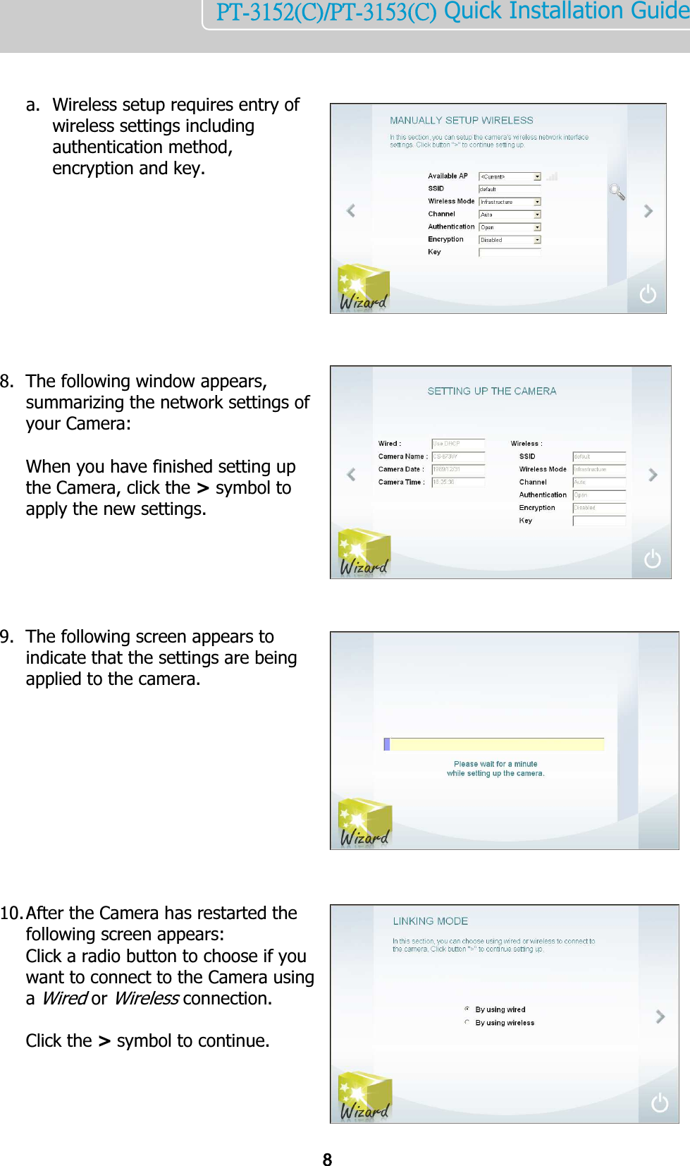    8PT-3152(C)/PT-3153(C) Quick Installation Guide     a. Wireless setup requires entry of wireless settings including authentication method, encryption and key.           8. The following window appears, summarizing the network settings of your Camera:   When you have finished setting up the Camera, click the &gt; symbol to apply the new settings.      9. The following screen appears to indicate that the settings are being applied to the camera.            10. After the Camera has restarted the following screen appears:  Click a radio button to choose if you want to connect to the Camera using a Wired or Wireless connection.  Click the &gt; symbol to continue.    