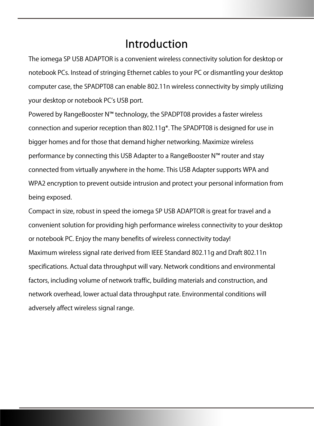  Introduction The iomega SP USB ADAPTOR is a convenient wireless connectivity solution for desktop or notebook PCs. Instead of stringing Ethernet cables to your PC or dismantling your desktop computer case, the SPADPT08 can enable 802.11n wireless connectivity by simply utilizing your desktop or notebook PCs USB port. Powered by RangeBooster N™ technology, the SPADPT08 provides a faster wireless connection and superior reception than 802.11g*. The SPADPT08 is designed for use in bigger homes and for those that demand higher networking. Maximize wireless performance by connecting this USB Adapter to a RangeBooster N™ router and stay connected from virtually anywhere in the home. This USB Adapter supports WPA and WPA2 encryption to prevent outside intrusion and protect your personal information from being exposed. Compact in size, robust in speed the iomega SP USB ADAPTOR is great for travel and a convenient solution for providing high performance wireless connectivity to your desktop or notebook PC. Enjoy the many benefits of wireless connectivity today! Maximum wireless signal rate derived from IEEE Standard 802.11g and Draft 802.11n specifications. Actual data throughput will vary. Network conditions and environmental factors, including volume of network traffic, building materials and construction, and network overhead, lower actual data throughput rate. Environmental conditions will adversely affect wireless signal range. 