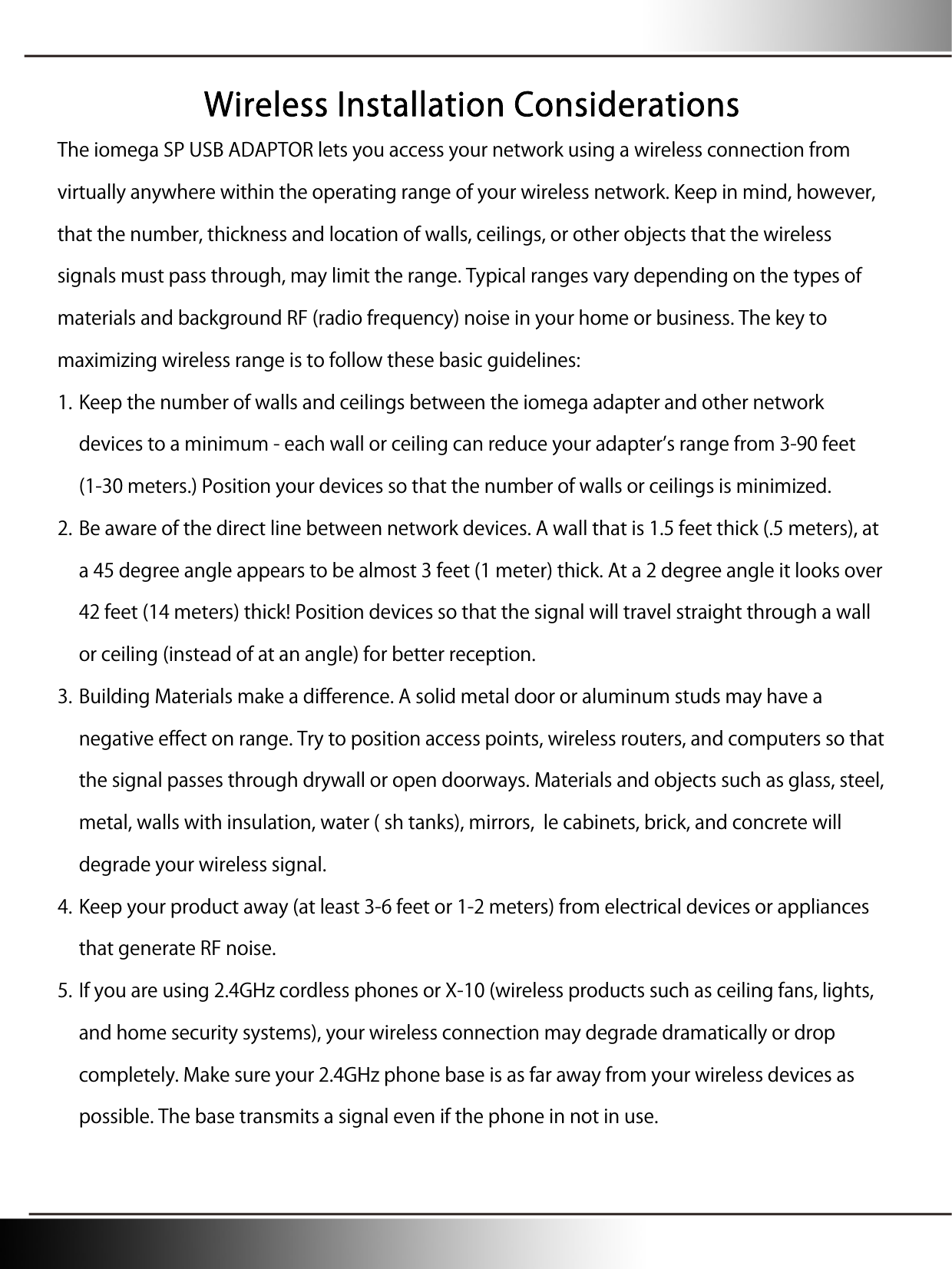 Wireless Installation Considerations The iomega SP USB ADAPTOR lets you access your network using a wireless connection from virtually anywhere within the operating range of your wireless network. Keep in mind, however, that the number, thickness and location of walls, ceilings, or other objects that the wireless signals must pass through, may limit the range. Typical ranges vary depending on the types of materials and background RF (radio frequency) noise in your home or business. The key to maximizing wireless range is to follow these basic guidelines: 1. Keep the number of walls and ceilings between the iomega adapter and other network devices to a minimum - each wall or ceiling can reduce your adapters range from 3-90 feet (1-30 meters.) Position your devices so that the number of walls or ceilings is minimized. 2. Be aware of the direct line between network devices. A wall that is 1.5 feet thick (.5 meters), at a 45 degree angle appears to be almost 3 feet (1 meter) thick. At a 2 degree angle it looks over 42 feet (14 meters) thick! Position devices so that the signal will travel straight through a wall or ceiling (instead of at an angle) for better reception. 3. Building Materials make a difference. A solid metal door or aluminum studs may have a negative effect on range. Try to position access points, wireless routers, and computers so that the signal passes through drywall or open doorways. Materials and objects such as glass, steel, metal, walls with insulation, water ( sh tanks), mirrors,  le cabinets, brick, and concrete will degrade your wireless signal. 4. Keep your product away (at least 3-6 feet or 1-2 meters) from electrical devices or appliances that generate RF noise. 5. If you are using 2.4GHz cordless phones or X-10 (wireless products such as ceiling fans, lights, and home security systems), your wireless connection may degrade dramatically or drop completely. Make sure your 2.4GHz phone base is as far away from your wireless devices as possible. The base transmits a signal even if the phone in not in use. 