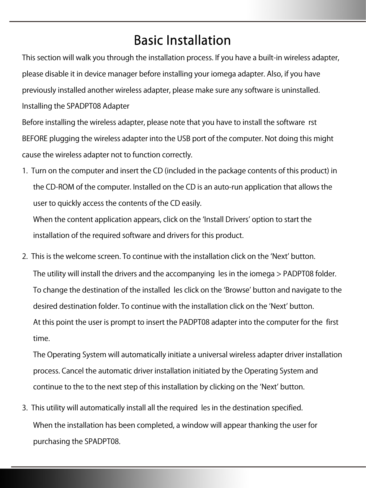 Basic Installation This section will walk you through the installation process. If you have a built-in wireless adapter, please disable it in device manager before installing your iomega adapter. Also, if you have previously installed another wireless adapter, please make sure any software is uninstalled. Installing the SPADPT08 Adapter Before installing the wireless adapter, please note that you have to install the software  rst BEFORE plugging the wireless adapter into the USB port of the computer. Not doing this might cause the wireless adapter not to function correctly. 1. Turn on the computer and insert the CD (included in the package contents of this product) in the CD-ROM of the computer. Installed on the CD is an auto-run application that allows the user to quickly access the contents of the CD easily. When the content application appears, click on the Install Drivers option to start the installation of the required software and drivers for this product. 2. This is the welcome screen. To continue with the installation click on the Next button. The utility will install the drivers and the accompanying  les in the iomega &gt; PADPT08 folder. To change the destination of the installed  les click on the Browse button and navigate to the desired destination folder. To continue with the installation click on the Next button. At this point the user is prompt to insert the PADPT08 adapter into the computer for the  first time. The Operating System will automatically initiate a universal wireless adapter driver installation process. Cancel the automatic driver installation initiated by the Operating System and continue to the to the next step of this installation by clicking on the Next button. 3. This utility will automatically install all the required  les in the destination specified. When the installation has been completed, a window will appear thanking the user for purchasing the SPADPT08. 