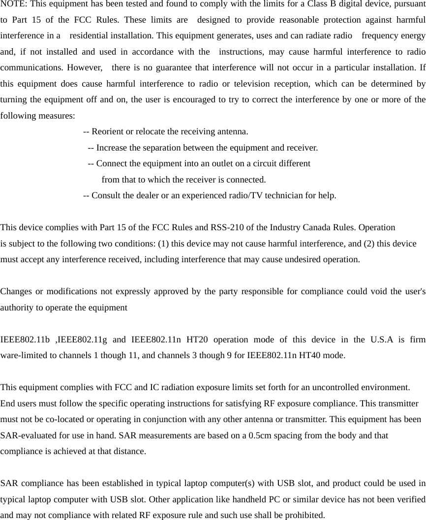 NOTE: This equipment has been tested and found to comply with the limits for a Class B digital device, pursuant to Part 15 of the FCC Rules. These limits are  designed to provide reasonable protection against harmful interference in a    residential installation. This equipment generates, uses and can radiate radio  frequency energy and, if not installed and used in accordance with the  instructions, may cause harmful interference to radio communications. However,  there is no guarantee that interference will not occur in a particular installation. If this equipment does cause harmful interference to radio or television reception, which can be determined by turning the equipment off and on, the user is encouraged to try to correct the interference by one or more of the following measures:                     -- Reorient or relocate the receiving antenna.                     -- Increase the separation between the equipment and receiver.                        -- Connect the equipment into an outlet on a circuit different                        from that to which the receiver is connected.                    -- Consult the dealer or an experienced radio/TV technician for help.    This device complies with Part 15 of the FCC Rules and RSS-210 of the Industry Canada Rules. Operation     is subject to the following two conditions: (1) this device may not cause harmful interference, and (2) this device   must accept any interference received, including interference that may cause undesired operation.    Changes or modifications not expressly approved by the party responsible for compliance could void the user&apos;s authority to operate the equipment    IEEE802.11b ,IEEE802.11g and IEEE802.11n HT20 operation mode of this device in the U.S.A is firm ware-limited to channels 1 though 11, and channels 3 though 9 for IEEE802.11n HT40 mode.  This equipment complies with FCC and IC radiation exposure limits set forth for an uncontrolled environment. End users must follow the specific operating instructions for satisfying RF exposure compliance. This transmitter must not be co-located or operating in conjunction with any other antenna or transmitter. This equipment has been SAR-evaluated for use in hand. SAR measurements are based on a 0.5cm spacing from the body and that compliance is achieved at that distance.  SAR compliance has been established in typical laptop computer(s) with USB slot, and product could be used in typical laptop computer with USB slot. Other application like handheld PC or similar device has not been verified and may not compliance with related RF exposure rule and such use shall be prohibited. 