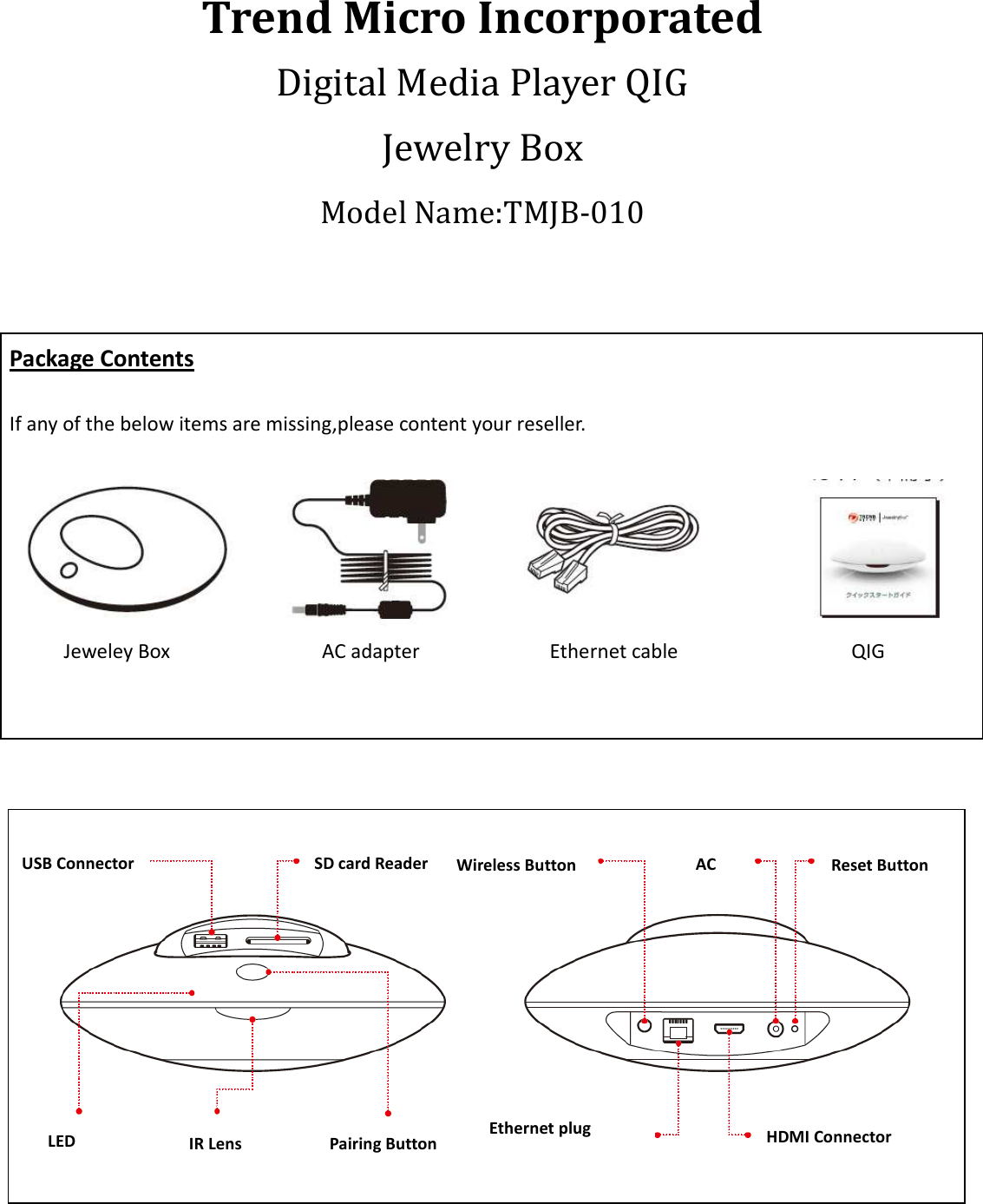  Trend Micro Incorporated Digital Media Player QIG Jewelry Box   Model Name:TMJB-010   Package Contents  If any of the below items are missing,please content your reseller.   Jeweley Box                            AC adapter                        Ethernet cable                                QIG         USB Connector SD card Reader Pairing Button  IR Lens LED  HDMI Connector Reset Button Ethernet plug AC Wireless Button 