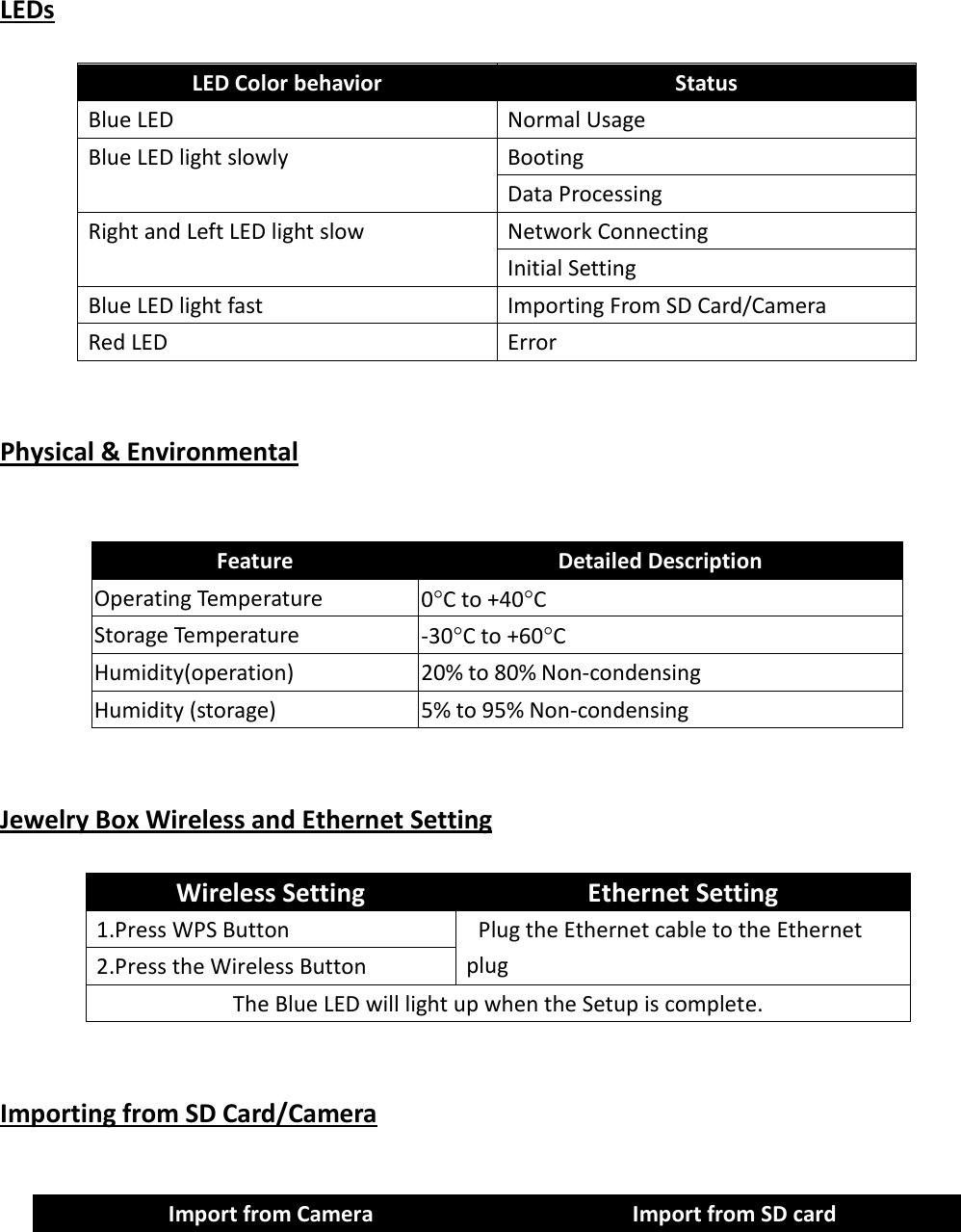    LEDs              Physical &amp; Environmental     Feature  Detailed Description Operating Temperature  0°C to +40°C Storage Temperature  -30°C to +60°C Humidity(operation)  20% to 80% Non-condensing Humidity (storage)  5% to 95% Non-condensing       Jewelry Box Wireless and Ethernet Setting     Wireless Setting  Ethernet Setting 1.Press WPS Button    Plug the Ethernet cable to the Ethernet plug 2.Press the Wireless Button The Blue LED will light up when the Setup is complete.         Importing from SD Card/Camera  LED Color behavior  Status Blue LED    Normal Usage Blue LED light slowly  Booting Data Processing Right and Left LED light slow  Network Connecting Initial Setting Blue LED light fast  Importing From SD Card/Camera Red LED    Error Import from Camera  Import from SD card 