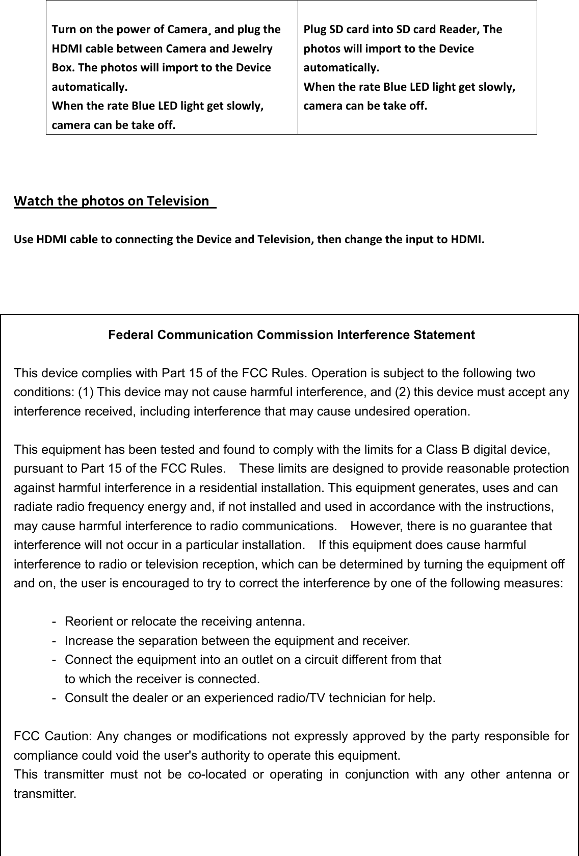                                      Watch the photos on Television    Use HDMI cable to connecting the Device and Television, then change the input to HDMI.        Federal Communication Commission Interference Statement  This device complies with Part 15 of the FCC Rules. Operation is subject to the following two conditions: (1) This device may not cause harmful interference, and (2) this device must accept any interference received, including interference that may cause undesired operation.  This equipment has been tested and found to comply with the limits for a Class B digital device, pursuant to Part 15 of the FCC Rules.    These limits are designed to provide reasonable protection against harmful interference in a residential installation. This equipment generates, uses and can radiate radio frequency energy and, if not installed and used in accordance with the instructions, may cause harmful interference to radio communications.    However, there is no guarantee that interference will not occur in a particular installation.    If this equipment does cause harmful interference to radio or television reception, which can be determined by turning the equipment off and on, the user is encouraged to try to correct the interference by one of the following measures:  -  Reorient or relocate the receiving antenna. -  Increase the separation between the equipment and receiver. -  Connect the equipment into an outlet on a circuit different from that to which the receiver is connected. -  Consult the dealer or an experienced radio/TV technician for help.  FCC Caution: Any changes or modifications not expressly approved by the party responsible for compliance could void the user&apos;s authority to operate this equipment. This  transmitter  must  not  be  co-located  or  operating  in  conjunction  with  any  other  antenna  or transmitter.  Turn on the power of Camera¸ and plug the HDMI cable between Camera and Jewelry Box. The photos will import to the Device automatically. When the rate Blue LED light get slowly, camera can be take off.  Plug SD card into SD card Reader, The photos will import to the Device automatically. When the rate Blue LED light get slowly, camera can be take off.  