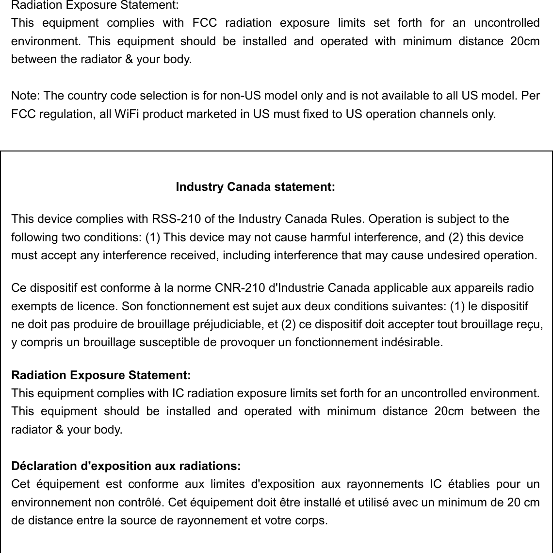  Radiation Exposure Statement: This  equipment  complies  with  FCC  radiation  exposure  limits  set  forth  for  an  uncontrolled environment.  This  equipment  should  be  installed  and  operated  with  minimum  distance  20cm between the radiator &amp; your body.  Note: The country code selection is for non-US model only and is not available to all US model. Per FCC regulation, all WiFi product marketed in US must fixed to US operation channels only.    Industry Canada statement: This device complies with RSS-210 of the Industry Canada Rules. Operation is subject to the following two conditions: (1) This device may not cause harmful interference, and (2) this device must accept any interference received, including interference that may cause undesired operation. Ce dispositif est conforme à la norme CNR-210 d&apos;Industrie Canada applicable aux appareils radio exempts de licence. Son fonctionnement est sujet aux deux conditions suivantes: (1) le dispositif ne doit pas produire de brouillage préjudiciable, et (2) ce dispositif doit accepter tout brouillage reçu, y compris un brouillage susceptible de provoquer un fonctionnement indésirable.   Radiation Exposure Statement: This equipment complies with IC radiation exposure limits set forth for an uncontrolled environment. This  equipment  should  be  installed  and  operated  with  minimum  distance  20cm  between  the radiator &amp; your body.  Déclaration d&apos;exposition aux radiations: Cet  équipement  est  conforme  aux  limites  d&apos;exposition  aux  rayonnements  IC  établies  pour  un environnement non contrôlé. Cet équipement doit être installé et utilisé avec un minimum de 20 cm de distance entre la source de rayonnement et votre corps.   