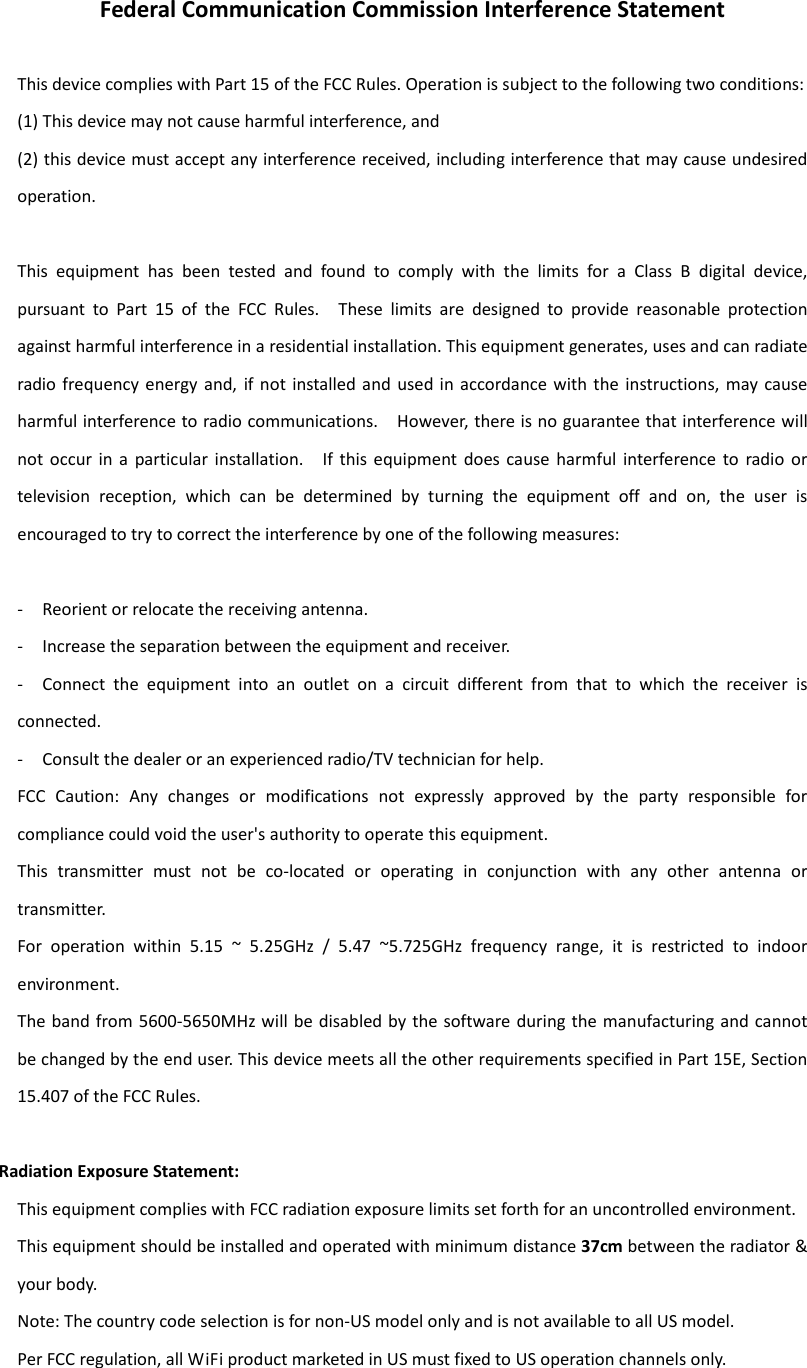 Federal Communication Commission Interference Statement  This device complies with Part 15 of the FCC Rules. Operation is subject to the following two conditions:   (1) This device may not cause harmful interference, and   (2) this device must accept any interference received, including interference that may cause undesired operation.  This  equipment  has  been  tested  and  found  to  comply  with  the  limits  for  a  Class  B  digital  device, pursuant  to  Part  15  of  the  FCC  Rules.    These  limits  are  designed  to  provide  reasonable  protection against harmful interference in a residential installation. This equipment generates, uses and can radiate radio frequency energy  and,  if not installed and  used in accordance with  the  instructions,  may cause harmful interference to radio communications.    However, there is no guarantee that interference will not  occur  in  a  particular  installation.    If  this  equipment  does  cause  harmful  interference  to  radio  or television  reception,  which  can  be  determined  by  turning  the  equipment  off  and  on,  the  user  is encouraged to try to correct the interference by one of the following measures:  -  Reorient or relocate the receiving antenna. -  Increase the separation between the equipment and receiver. -  Connect  the  equipment  into  an  outlet  on  a  circuit  different  from  that  to  which  the  receiver  is connected. -  Consult the dealer or an experienced radio/TV technician for help. FCC  Caution:  Any  changes  or  modifications  not  expressly  approved  by  the  party  responsible  for compliance could void the user&apos;s authority to operate this equipment. This  transmitter  must  not  be  co-located  or  operating  in  conjunction  with  any  other  antenna  or transmitter. For  operation  within  5.15  ~  5.25GHz  /  5.47  ~5.725GHz  frequency  range,  it  is  restricted  to  indoor environment.   The band from 5600-5650MHz will be disabled by  the software during the manufacturing and cannot be changed by the end user. This device meets all the other requirements specified in Part 15E, Section 15.407 of the FCC Rules.  Radiation Exposure Statement: This equipment complies with FCC radiation exposure limits set forth for an uncontrolled environment.   This equipment should be installed and operated with minimum distance 37cm between the radiator &amp; your body. Note: The country code selection is for non-US model only and is not available to all US model.   Per FCC regulation, all WiFi product marketed in US must fixed to US operation channels only. 