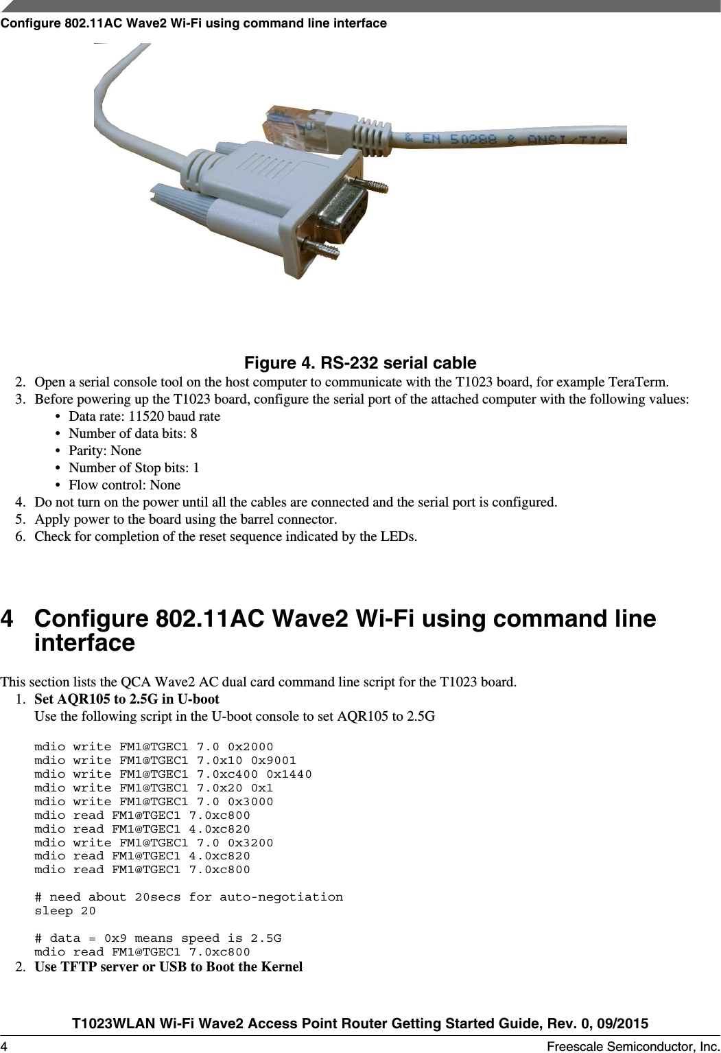 Figure 4. RS-232 serial cable2. Open a serial console tool on the host computer to communicate with the T1023 board, for example TeraTerm.3. Before powering up the T1023 board, configure the serial port of the attached computer with the following values:• Data rate: 11520 baud rate• Number of data bits: 8• Parity: None• Number of Stop bits: 1• Flow control: None4. Do not turn on the power until all the cables are connected and the serial port is configured.5. Apply power to the board using the barrel connector.6. Check for completion of the reset sequence indicated by the LEDs.4Configure 802.11AC Wave2 Wi-Fi using command lineinterfaceThis section lists the QCA Wave2 AC dual card command line script for the T1023 board.1. Set AQR105 to 2.5G in U-bootUse the following script in the U-boot console to set AQR105 to 2.5Gmdio write FM1@TGEC1 7.0 0x2000mdio write FM1@TGEC1 7.0x10 0x9001mdio write FM1@TGEC1 7.0xc400 0x1440mdio write FM1@TGEC1 7.0x20 0x1mdio write FM1@TGEC1 7.0 0x3000mdio read FM1@TGEC1 7.0xc800mdio read FM1@TGEC1 4.0xc820mdio write FM1@TGEC1 7.0 0x3200mdio read FM1@TGEC1 4.0xc820mdio read FM1@TGEC1 7.0xc800# need about 20secs for auto-negotiationsleep 20                                                                               # data = 0x9 means speed is 2.5Gmdio read FM1@TGEC1 7.0xc800  2. Use TFTP server or USB to Boot the KernelConfigure 802.11AC Wave2 Wi-Fi using command line interfaceT1023WLAN Wi-Fi Wave2 Access Point Router Getting Started Guide, Rev. 0, 09/20154 Freescale Semiconductor, Inc.