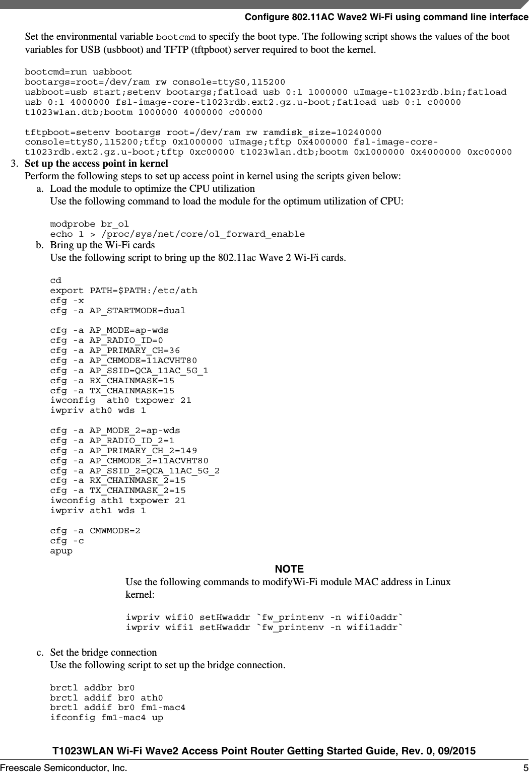 Set the environmental variable bootcmd to specify the boot type. The following script shows the values of the bootvariables for USB (usbboot) and TFTP (tftpboot) server required to boot the kernel.bootcmd=run usbbootbootargs=root=/dev/ram rw console=ttyS0,115200usbboot=usb start;setenv bootargs;fatload usb 0:1 1000000 uImage-t1023rdb.bin;fatload usb 0:1 4000000 fsl-image-core-t1023rdb.ext2.gz.u-boot;fatload usb 0:1 c00000 t1023wlan.dtb;bootm 1000000 4000000 c00000tftpboot=setenv bootargs root=/dev/ram rw ramdisk_size=10240000 console=ttyS0,115200;tftp 0x1000000 uImage;tftp 0x4000000 fsl-image-core-t1023rdb.ext2.gz.u-boot;tftp 0xc00000 t1023wlan.dtb;bootm 0x1000000 0x4000000 0xc000003. Set up the access point in kernelPerform the following steps to set up access point in kernel using the scripts given below:a. Load the module to optimize the CPU utilizationUse the following command to load the module for the optimum utilization of CPU:modprobe br_olecho 1 &gt; /proc/sys/net/core/ol_forward_enableb. Bring up the Wi-Fi cardsUse the following script to bring up the 802.11ac Wave 2 Wi-Fi cards.cdexport PATH=$PATH:/etc/athcfg -xcfg -a AP_STARTMODE=dualcfg -a AP_MODE=ap-wdscfg -a AP_RADIO_ID=0  cfg -a AP_PRIMARY_CH=36cfg -a AP_CHMODE=11ACVHT80cfg -a AP_SSID=QCA_11AC_5G_1cfg -a RX_CHAINMASK=15 cfg -a TX_CHAINMASK=15 iwconfig  ath0 txpower 21iwpriv ath0 wds 1cfg -a AP_MODE_2=ap-wds  cfg -a AP_RADIO_ID_2=1 cfg -a AP_PRIMARY_CH_2=149cfg -a AP_CHMODE_2=11ACVHT80cfg -a AP_SSID_2=QCA_11AC_5G_2cfg -a RX_CHAINMASK_2=15 cfg -a TX_CHAINMASK_2=15iwconfig ath1 txpower 21iwpriv ath1 wds 1cfg -a CMWMODE=2cfg -capupNOTEUse the following commands to modifyWi-Fi module MAC address in Linuxkernel:iwpriv wifi0 setHwaddr `fw_printenv -n wifi0addr`iwpriv wifi1 setHwaddr `fw_printenv -n wifi1addr`c. Set the bridge connectionUse the following script to set up the bridge connection.brctl addbr br0brctl addif br0 ath0brctl addif br0 fm1-mac4ifconfig fm1-mac4 upConfigure 802.11AC Wave2 Wi-Fi using command line interfaceT1023WLAN Wi-Fi Wave2 Access Point Router Getting Started Guide, Rev. 0, 09/2015Freescale Semiconductor, Inc. 5