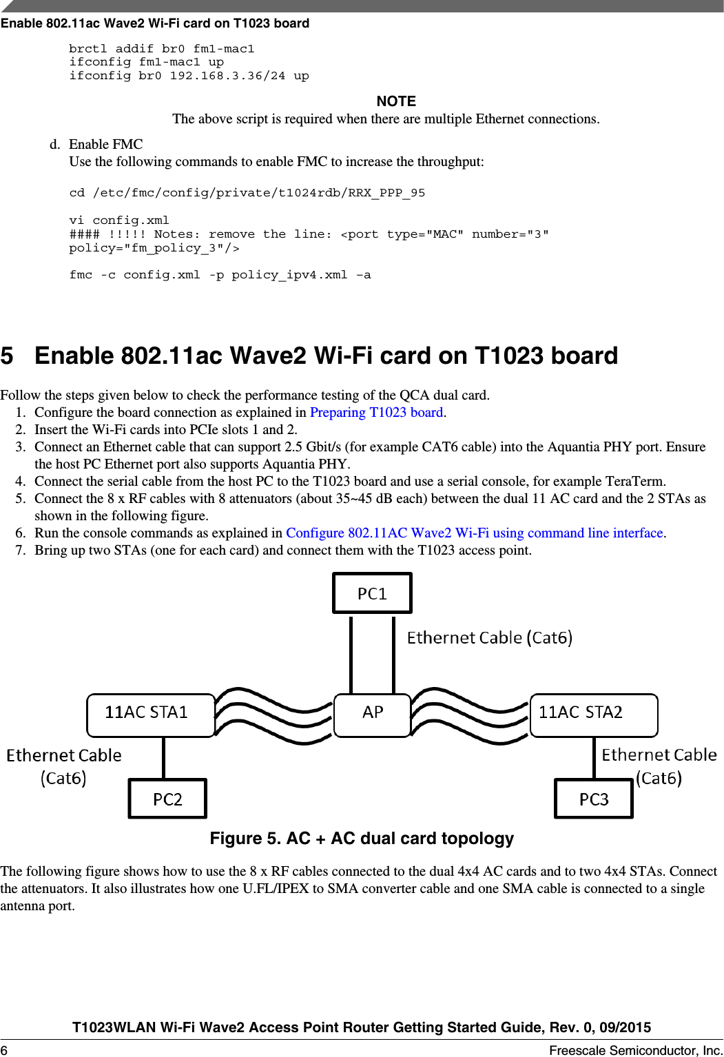 brctl addif br0 fm1-mac1ifconfig fm1-mac1 upifconfig br0 192.168.3.36/24 upNOTEThe above script is required when there are multiple Ethernet connections.d. Enable FMCUse the following commands to enable FMC to increase the throughput:cd /etc/fmc/config/private/t1024rdb/RRX_PPP_95 vi config.xml#### !!!!! Notes: remove the line: &lt;port type=&quot;MAC&quot; number=&quot;3&quot; policy=&quot;fm_policy_3&quot;/&gt; fmc -c config.xml -p policy_ipv4.xml –a5Enable 802.11ac Wave2 Wi-Fi card on T1023 boardFollow the steps given below to check the performance testing of the QCA dual card.1. Configure the board connection as explained in Preparing T1023 board.2. Insert the Wi-Fi cards into PCIe slots 1 and 2.3. Connect an Ethernet cable that can support 2.5 Gbit/s (for example CAT6 cable) into the Aquantia PHY port. Ensurethe host PC Ethernet port also supports Aquantia PHY.4. Connect the serial cable from the host PC to the T1023 board and use a serial console, for example TeraTerm.5. Connect the 8 x RF cables with 8 attenuators (about 35~45 dB each) between the dual 11 AC card and the 2 STAs asshown in the following figure.6. Run the console commands as explained in Configure 802.11AC Wave2 Wi-Fi using command line interface.7. Bring up two STAs (one for each card) and connect them with the T1023 access point.Figure 5. AC + AC dual card topologyThe following figure shows how to use the 8 x RF cables connected to the dual 4x4 AC cards and to two 4x4 STAs. Connectthe attenuators. It also illustrates how one U.FL/IPEX to SMA converter cable and one SMA cable is connected to a singleantenna port.Enable 802.11ac Wave2 Wi-Fi card on T1023 boardT1023WLAN Wi-Fi Wave2 Access Point Router Getting Started Guide, Rev. 0, 09/20156 Freescale Semiconductor, Inc.