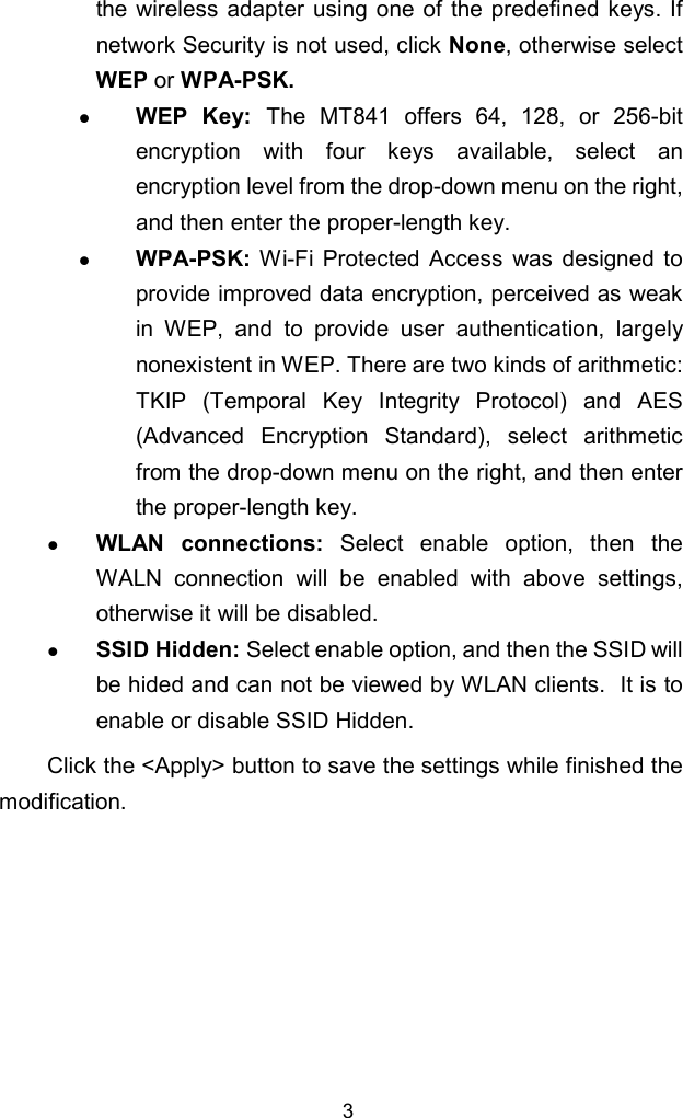 3the wireless adapter using one of the predefined keys. Ifnetwork Security is not used, click None, otherwise selectWEP or WPA-PSK.z WEP Key: The MT841 offers 64, 128, or 256-bitencryption with four keys available, select anencryption level from the drop-down menu on the right,and then enter the proper-length key.z WPA-PSK: Wi-Fi Protected Access was designed toprovide improved data encryption, perceived as weakin WEP, and to provide user authentication, largelynonexistent in WEP. There are two kinds of arithmetic:TKIP (Temporal Key Integrity Protocol) and AES(Advanced Encryption Standard), select arithmeticfrom the drop-down menu on the right, and then enterthe proper-length key.z WLAN connections: Select enable option, then theWALN connection will be enabled with above settings,otherwise it will be disabled.z SSID Hidden: Select enable option, and then the SSID willbe hided and can not be viewed by WLAN clients.  It is toenable or disable SSID Hidden.Click the &lt;Apply&gt; button to save the settings while finished themodification.