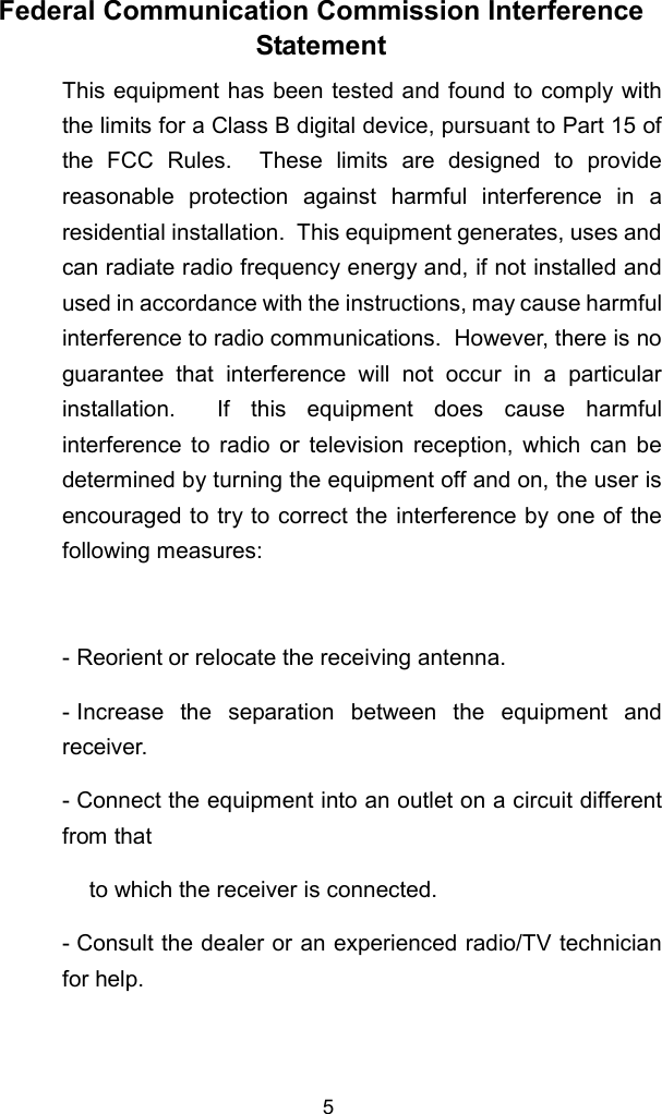 5 Federal Communication Commission InterferenceStatement This equipment has been tested and found to comply withthe limits for a Class B digital device, pursuant to Part 15 ofthe FCC Rules.  These limits are designed to providereasonable protection against harmful interference in aresidential installation.  This equipment generates, uses andcan radiate radio frequency energy and, if not installed andused in accordance with the instructions, may cause harmfulinterference to radio communications.  However, there is noguarantee that interference will not occur in a particularinstallation.  If this equipment does cause harmfulinterference to radio or television reception, which can bedetermined by turning the equipment off and on, the user isencouraged to try to correct the interference by one of thefollowing measures:  - Reorient or relocate the receiving antenna. - Increase the separation between the equipment andreceiver. - Connect the equipment into an outlet on a circuit differentfrom that to which the receiver is connected. - Consult the dealer or an experienced radio/TV technicianfor help. 