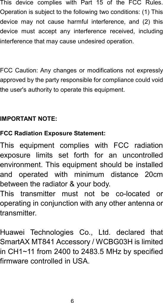 6 This device complies with Part 15 of the FCC Rules.Operation is subject to the following two conditions: (1) Thisdevice may not cause harmful interference, and (2) thisdevice must accept any interference received, includinginterference that may cause undesired operation.  FCC Caution: Any changes or modifications not expresslyapproved by the party responsible for compliance could voidthe user&apos;s authority to operate this equipment.  IMPORTANT NOTE: FCC Radiation Exposure Statement: This equipment complies with FCC radiationexposure limits set forth for an uncontrolledenvironment. This equipment should be installedand operated with minimum distance 20cmbetween the radiator &amp; your body. This transmitter must not be co-located oroperating in conjunction with any other antenna ortransmitter.  Huawei Technologies Co., Ltd. declared thatSmartAX MT841 Accessory / WCBG03H is limitedin CH1~11 from 2400 to 2483.5 MHz by specifiedfirmware controlled in USA.