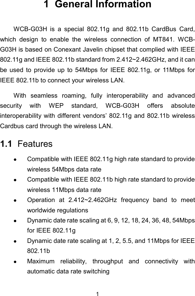 11  General InformationWCB-G03H is a special 802.11g and 802.11b CardBus Card,which design to enable the wireless connection of MT841. WCB-G03H is based on Conexant Javelin chipset that complied with IEEE802.11g and IEEE 802.11b standard from 2.412~2.462GHz, and it canbe used to provide up to 54Mbps for IEEE 802.11g, or 11Mbps forIEEE 802.11b to connect your wireless LAN.With seamless roaming, fully interoperability and advancedsecurity with WEP standard, WCB-G03H offers absoluteinteroperability with different vendors’ 802.11g and 802.11b wirelessCardbus card through the wireless LAN.1.1  Featuresz Compatible with IEEE 802.11g high rate standard to providewireless 54Mbps data ratez Compatible with IEEE 802.11b high rate standard to providewireless 11Mbps data ratez Operation at 2.412~2.462GHz frequency band to meetworldwide regulationsz Dynamic date rate scaling at 6, 9, 12, 18, 24, 36, 48, 54Mbpsfor IEEE 802.11gz Dynamic date rate scaling at 1, 2, 5.5, and 11Mbps for IEEE802.11bz Maximum reliability, throughput and connectivity withautomatic data rate switching