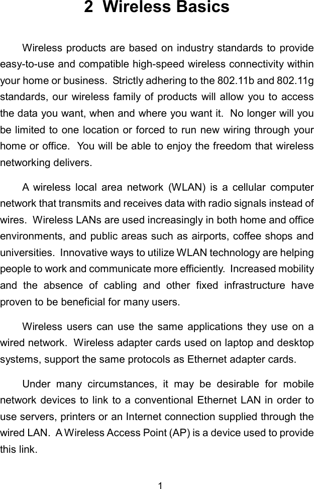 12  Wireless BasicsWireless products are based on industry standards to provideeasy-to-use and compatible high-speed wireless connectivity withinyour home or business.  Strictly adhering to the 802.11b and 802.11gstandards, our wireless family of products will allow you to accessthe data you want, when and where you want it.  No longer will yoube limited to one location or forced to run new wiring through yourhome or office.  You will be able to enjoy the freedom that wirelessnetworking delivers.A wireless local area network (WLAN) is a cellular computernetwork that transmits and receives data with radio signals instead ofwires.  Wireless LANs are used increasingly in both home and officeenvironments, and public areas such as airports, coffee shops anduniversities.  Innovative ways to utilize WLAN technology are helpingpeople to work and communicate more efficiently.  Increased mobilityand the absence of cabling and other fixed infrastructure haveproven to be beneficial for many users.Wireless users can use the same applications they use on awired network.  Wireless adapter cards used on laptop and desktopsystems, support the same protocols as Ethernet adapter cards.Under many circumstances, it may be desirable for mobilenetwork devices to link to a conventional Ethernet LAN in order touse servers, printers or an Internet connection supplied through thewired LAN.  A Wireless Access Point (AP) is a device used to providethis link.