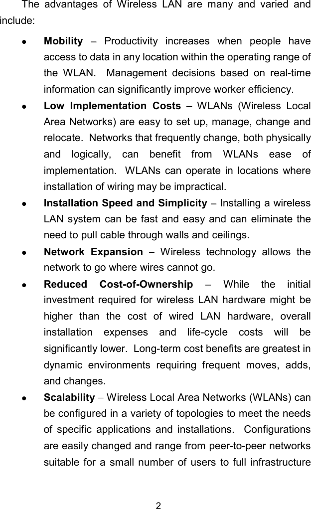 2The advantages of Wireless LAN are many and varied andinclude:z Mobility  − Productivity increases when people haveaccess to data in any location within the operating range ofthe WLAN.  Management decisions based on real-timeinformation can significantly improve worker efficiency.z Low Implementation Costs – WLANs (Wireless LocalArea Networks) are easy to set up, manage, change andrelocate.  Networks that frequently change, both physicallyand logically, can benefit from WLANs ease ofimplementation.  WLANs can operate in locations whereinstallation of wiring may be impractical.z Installation Speed and Simplicity − Installing a wirelessLAN system can be fast and easy and can eliminate theneed to pull cable through walls and ceilings.z Network Expansion − Wireless technology allows thenetwork to go where wires cannot go.z Reduced Cost-of-Ownership − While the initialinvestment required for wireless LAN hardware might behigher than the cost of wired LAN hardware, overallinstallation expenses and life-cycle costs will besignificantly lower.  Long-term cost benefits are greatest indynamic environments requiring frequent moves, adds,and changes.z Scalability − Wireless Local Area Networks (WLANs) canbe configured in a variety of topologies to meet the needsof specific applications and installations.  Configurationsare easily changed and range from peer-to-peer networkssuitable for a small number of users to full infrastructure